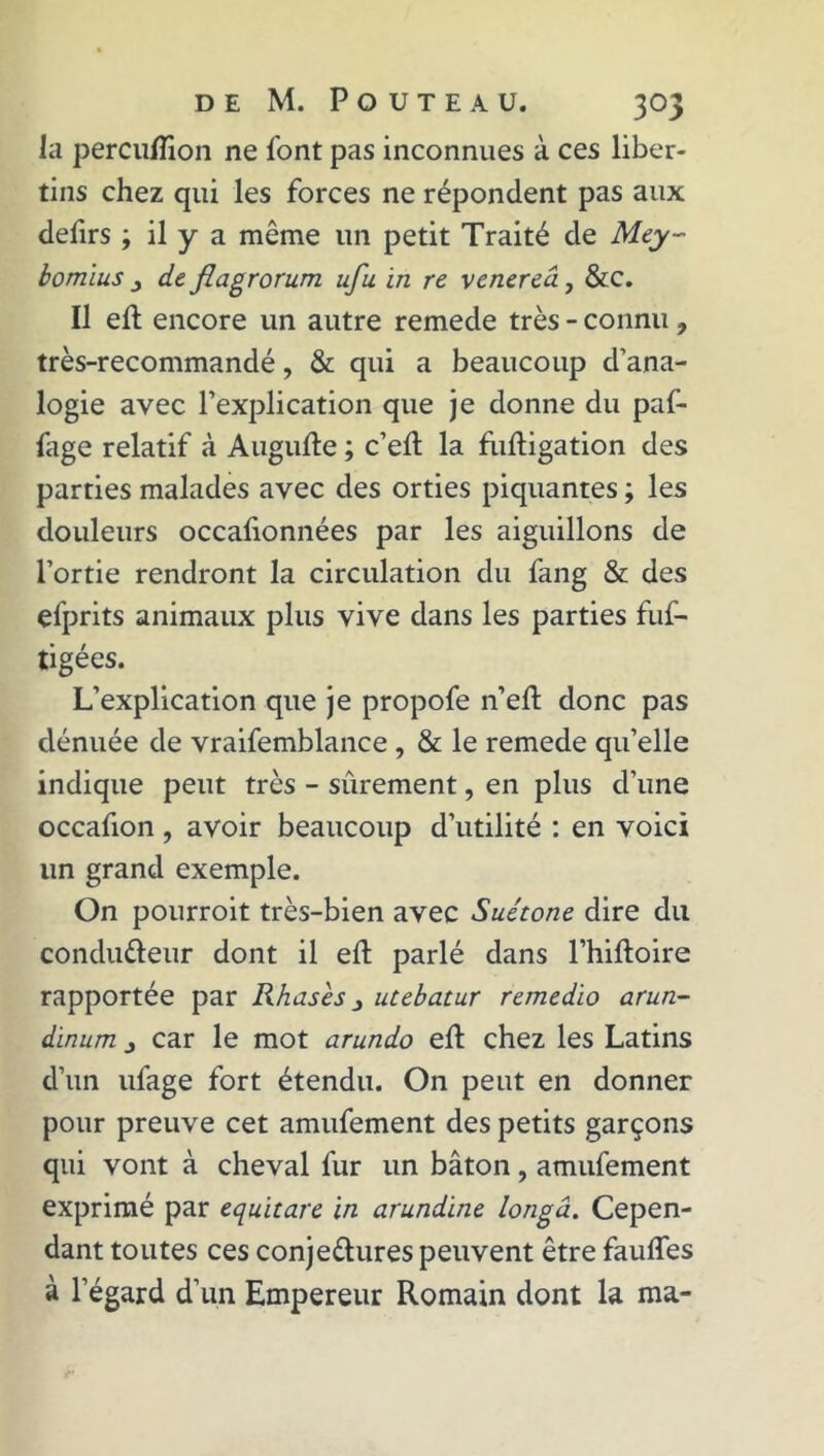 la percuflion ne font pas inconnues à ces liber- tins chez qui les forces ne répondent pas aux deftrs \ il y a même un petit Traité de Mey~ bomius j de flagrorum ufu in re venereâ, &c. Il eft encore un autre remede très - connu , très-recommandé, & qui a beaucoup d’ana- logie avec l’explication que je donne du paf- fage relatif à Augufte ; c’eft la fuftigation des parties malades avec des orties piquantes ; les douleurs occalionnées par les aiguillons de l’ortie rendront la circulation du fang & des efprits animaux plus vive dans les parties fuf- tigées. L’explication que je propofe n’eft donc pas dénuée de vraifemblance , & le remede qu’elle indique peut très - sûrement, en plus d’une occafion , avoir beaucoup d’utilité : en voici lin grand exemple. On pourroit très-bien avec Suétone dire du condutteur dont il eft parlé dans l’hiftoire rapportée par Rhases 3 utebatur remedio arun- dinum j car le mot arundo eft chez les Latins d’un ufage fort étendu. On peut en donner pour preuve cet amufement des petits garçons qui vont à cheval fur un bâton, amufement exprimé par equïtare in arundine longâ. Cepen- dant toutes ces conjettures peuvent être faufles à l’égard d’un Empereur Romain dont la ma-