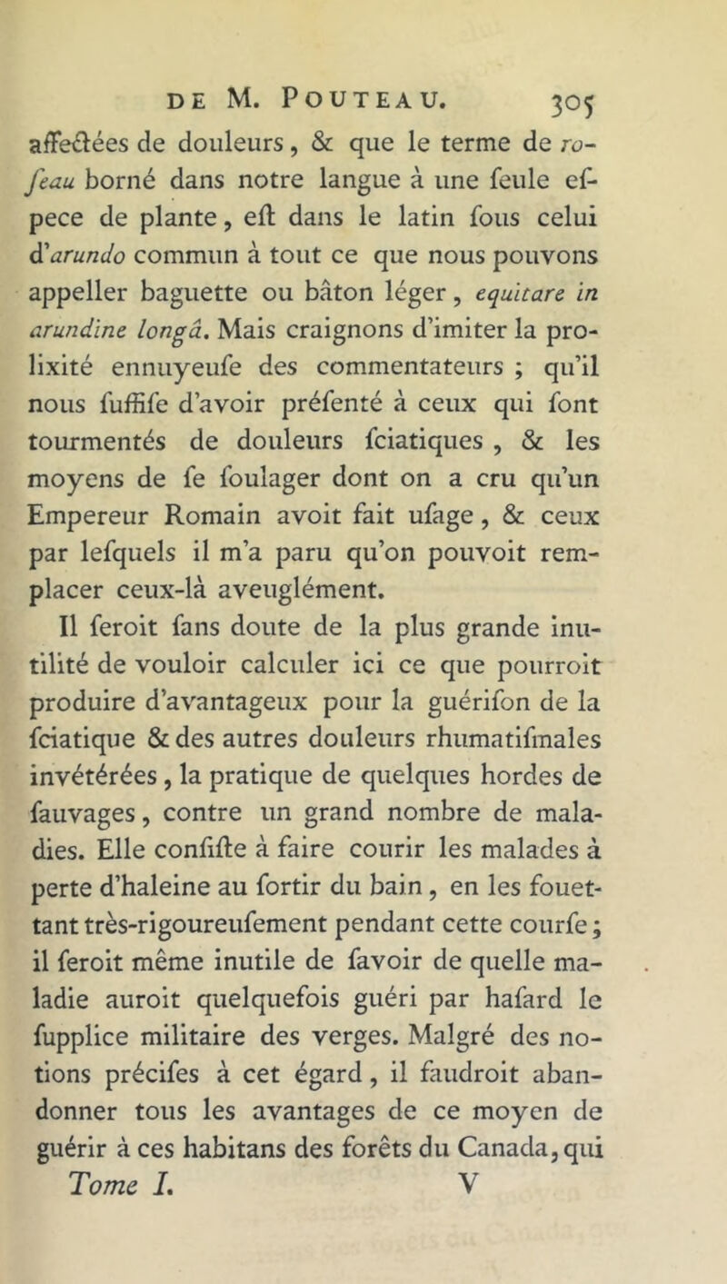 afFe&ées de douleurs, & que le terme de ro- feau borné dans notre langue à une feule ef- pece de plante, elt dans le latin fous celui d'arundo commun à tout ce que nous pouvons appeller baguette ou bâton léger, equitare in arundine longâ. Mais craignons d’imiter la pro- lixité ennuyeufe des commentateurs ; qu’il nous fuffife d’avoir préfenté à ceux qui font tourmentés de douleurs fciatiques , & les moyens de fe foulager dont on a cru qu’un Empereur Romain avoit fait ufage, & ceux par lefquels il m’a paru qu’on pouvoit rem- placer ceux-là aveuglément. Il feroit fans doute de la plus grande inu- tilité de vouloir calculer ici ce que pourroit produire d’avantageux pour la guérifon de la fciatique &des autres douleurs rhumatifmales invétérées , la pratique de quelques hordes de fauvages, contre un grand nombre de mala- dies. Elle confifte à faire courir les malades à perte d’haleine au fortir du bain , en les fouet- tant très-rigoureufement pendant cette courfe ; il feroit même inutile de favoir de quelle ma- ladie auroit quelquefois guéri par hafard le fupplice militaire des verges. Malgré des no- tions précifes à cet égard, il faudrait aban- donner tous les avantages de ce moyen de guérir à ces habitans des forêts du Canada, qui Tome I. V