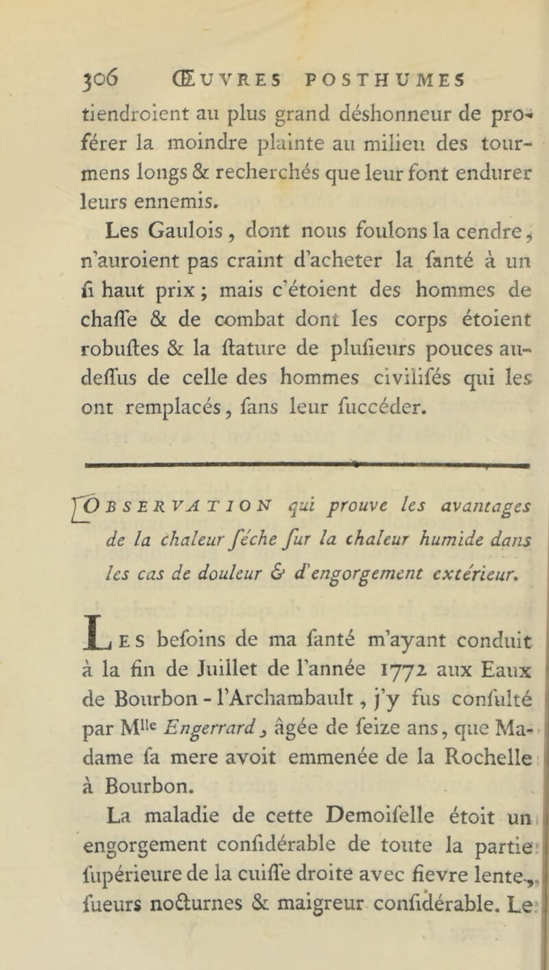 tiendroient au plus grand déshonneur de pro- férer la moindre plainte au milieu des tour- mens longs & recherchés que leur font endurer leurs ennemis. Les Gaulois , dont nous foulons la cendre i n’auroient pas craint d’acheter la fanté à un fi haut prix ; mais c’étoient des hommes de chafTe & de combat dont les corps étoient robuftes & la ftature de plufieurs pouces au- deflus de celle des hommes civi'iifés qui les ont remplacés, fans leur fuccéder. B s E R VA T l O N qui prouve les avantages de la chaleur féche fur la chaleur humide dans les cas de douleur & d'engorgement extérieur. T i E S befoins de ma fanté m’ayant conduit à la fin de Juillet de l’année 1772 aux Eaux de Bourbon - l’Archambault, j’y fus confulté par Mlle Engerrard3 âgée de feize ans, que Ma- dame fa mere avoit emmenée de la Rochelle à Bourbon. La maladie de cette Demoifelle étoit un engorgement confidérable de toute la partie fupérieure de la cuifle droite avec fievre lente-,, fueurs nodurnes & maigreur confidérable. Le