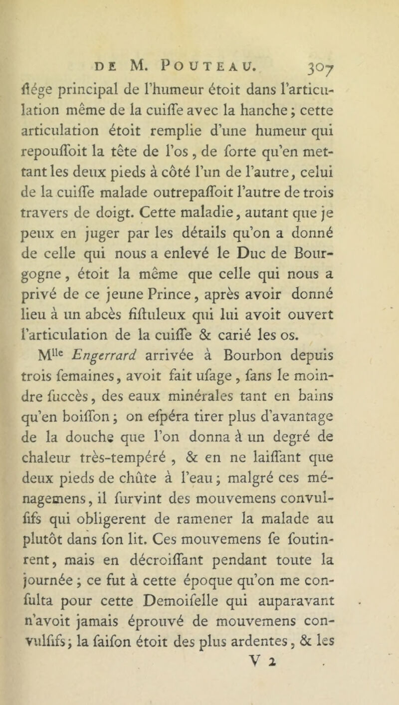 flége principal de l’humeur étoit dans l’articu- lation même de la cuiffe avec la hanche ; cette articulation étoit remplie d’une humeur qui repouffoit la tête de l’os , de forte qu’en met- tant les deux pieds à côté l’un de l’autre, celui de la cuiffe malade outrepaffoit l’autre de trois travers de doigt. Cette maladie, autant que je peux en juger par les détails qu’on a donné de celle qui nous a enlevé le Duc de Bour- gogne , étoit la même que celle qui nous a privé de ce jeune Prince, après avoir donné lieu à un abcès fïftuleux qui lui avoit ouvert l’articulation de la cuiffe & carié les os. Mllc Engerrard arrivée à Bourbon depuis trois femaines, avoit fait ufage , fans le moin- dre fuccès, des eaux minérales tant en bains qu’en boiffon ; on efpéra tirer plus d’avantage de la douche que l’on donna à un degré de chaleur très-tempéré , & en ne laiffant que deux pieds de chute à l’eau ; malgré ces mé- nagemens, il furvint des mouvemens convul- fifs qui obligèrent de ramener la malade au plutôt dans fon lit. Ces mouvemens fe foutin- rent, mais en décroiffant pendant toute la journée ; ce fut à cette époque qu’on me con- fulta pour cette Demoifelle qui auparavant n’avoit jamais éprouvé de mouvemens con- vulfifs -, la faifon étoit des plus ardentes, & les y 2