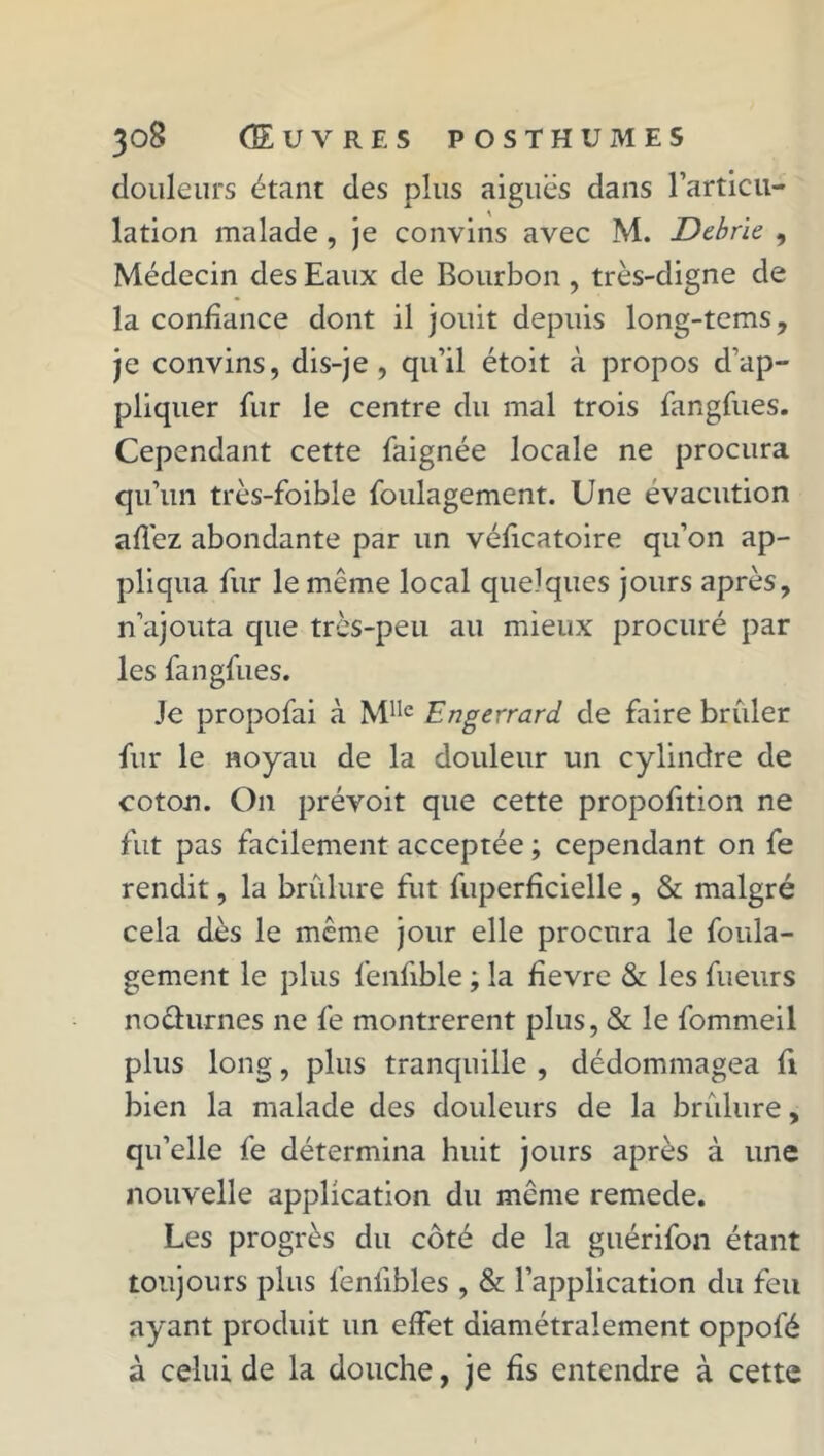 douleurs étant des plus aiguës dans l’articu- lation malade , je convins avec M. Debrie , Médecin des Eaux de Bourbon , très-digne de la confiance dont il jouit depuis long-tems, je convins, dis-je, qu’il étoit à propos d’ap- pliquer fur le centre du mal trois fangfues. Cependant cette faignée locale ne procura qu’un très-foible foulagement. Une évacution allez abondante par un véficatoire qu’on ap- pliqua fur le même local quelques jours après, n’ajouta que très-peu au mieux procuré par les fangfues. Je propofai à Mlle Engerrard de faire brûler fur le noyau de la douleur un cylindre de coton. On prévoit que cette propofition ne fut pas facilement acceptée ; cependant on fe rendit, la brûlure fut fuperfîcielle , & malgré cela dès le même jour elle procura le foula- gement le plus fenfible ; la fievre & les fueurs nochirnes ne fe montrèrent plus, & le fommeil plus long, plus tranquille , dédommagea fi bien la malade des douleurs de la brûlure, qu’elle fe détermina huit jours après à une nouvelle application du même remede. Les progrès du côté de la guérifon étant toujours plus lenlibles , & l’application du feu ayant produit un effet diamétralement oppofé à celui de la douche, je fis entendre à cette