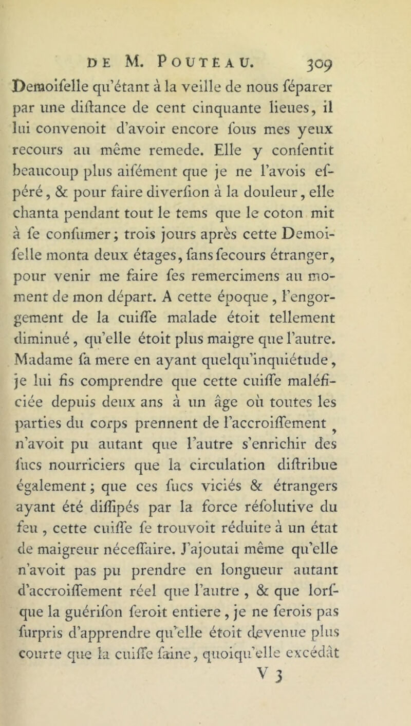 Demoifelle qu’étant à la veille de nous féparer par une diflance de cent cinquante lieues, il lui convenoit d’avoir encore fous mes yeux recours au même remede. Elle y conlêntit beaucoup plus aifément que je ne l’avois ef- péré, & pour faire diverfion à la douleur, elle chanta pendant tout le tems que le coton mit à fe confumer; trois jours après cette Demoi- felle monta deux étages, fansfecours étranger, pour venir me faire fes remercimens au mo- ment de mon départ. A cette époque , l’engor- gement de la cuiffe malade étoit tellement diminué, quelle étoit plus maigre que l’autre. Madame fa mere en ayant quelqu’inquiétude, je lui fis comprendre que cette cuiffe maléfi- ciée depuis deux ans à un âge où toutes les parties du corps prennent de l’accroiffement n’avoit pu autant que l’autre s’enrichir des lues nourriciers que la circulation diftribue également ; que ces fucs viciés & étrangers ayant été difïipés par la force réfolutive du feu , cette cuiffe fe trouvoit réduite à un état de maigreur néceffaire. J’ajoutai même qu’elle n’avoit pas pu prendre en longueur autant d’accroiffement réel que l’autre , & que lorf- que la guérifon feroit entière , je ne ferois pas furpris d’apprendre qu’elle étoit devenue plus courte que la cuiffe faine, quoiqu’elle excédât V3