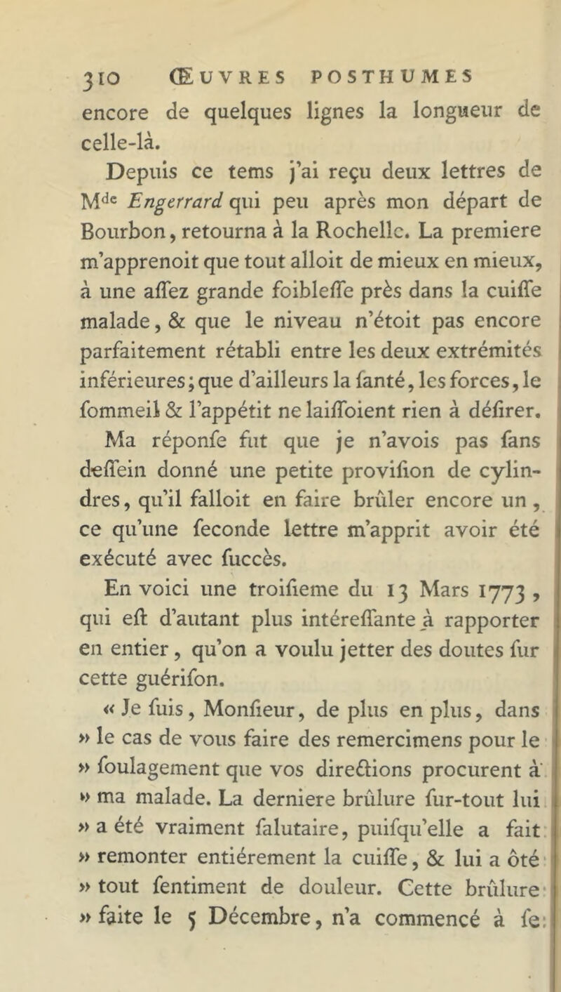 encore de quelques lignes la longueur de celle-là. Depuis ce tems j’ai reçu deux lettres de Mdc Engerrard qui peu après mon départ de Bourbon, retourna à la Rochelle. La première m’apprenoit que tout alloit de mieux en mieux, à une affez grande foibleffe près dans la cuiffe malade, & que le niveau n’étoit pas encore parfaitement rétabli entre les deux extrémités inférieures ; que d’ailleurs la fanté, les forces, le fommeil & l’appétit ne laiffoient rien à délirer. Ma réponfe fut que je n’avois pas fans deffein donné une petite provilion de cylin- dres , qu’il falloit en faire brûler encore un, ce qu’une fécondé lettre m’apprit avoir été exécuté avec fuccès. En voici une troifieme du 13 Mars 1773 , qui eft d’autant plus intéreffante à rapporter en entier, qu’on a voulu jetter des doutes fur cette guérifon. « Je fuis , Monfieur, de plus en plus, dans » le cas de vous faire des remercimens pour le » foulagement que vos direûions procurent a » ma malade. La derniere brûlure fur-tout lui » a été vraiment falutaire, puifqu’elle a fait » remonter entièrement la cuiffe, & lui a ôté » tout fentiment de douleur. Cette brûlure