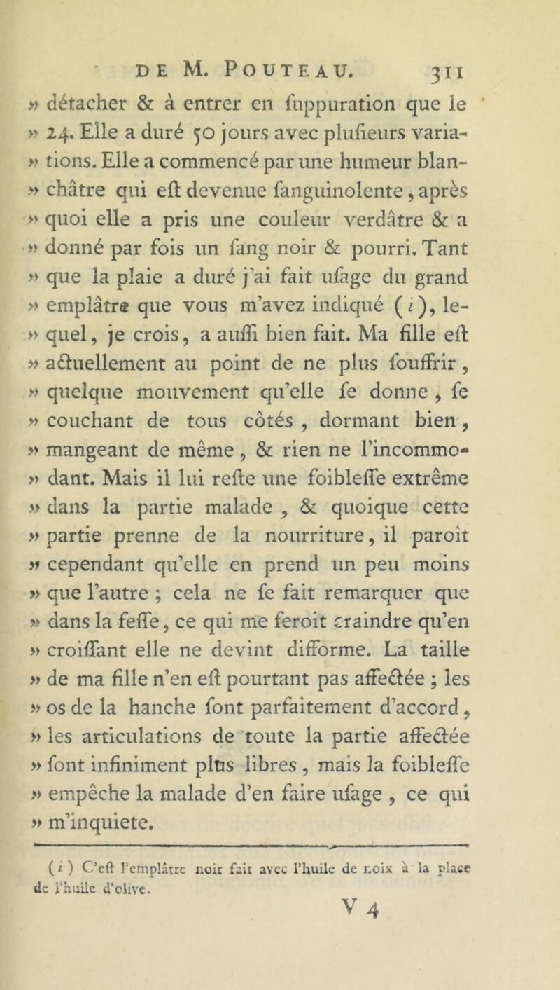 » détacher & à entrer en fuppuration que le ' » 24. Elle a duré 50 jours avec plufieurs varia- » tions. Elle a commencé par une humeur blan- » châtre qui eft devenue fanguinolente, après » quoi elle a pris une couleur verdâtre & a » donné par fois un fang noir & pourri. Tant » que la plaie a duré j’ai fait ufage du grand » emplâtre que vous m’avez indiqué (i), le- » quel, je crois, a auffi bien fait. Ma fille eft » a&uellement au point de ne plus fouffrir, » quelque mouvement qu’elle fe donne , fe » couchant de tous côtés , dormant bien , » mangeant de même, & rien ne l’incommo- » dant. Mais il lui refte une foibleffe extrême » dans la partie malade & quoique cette » partie prenne de la nourriture, il paroît » cependant qu’elle en prend un peu moins » que l’autre ; cela ne fe fait remarquer que » dans la fefle, ce qui me feroit craindre qu’en » croiflant elle ne devint difforme. La taille « de ma fille n’en eft pourtant pas affectée ; les » os de la hanche font parfaitement d’accord, » les articulations de toute la partie affeétée » font infiniment plus libres , mais la foibleffe » empêche la malade d’en faire ufage , ce qui » m’inquiété. ( i ) C’eft l’emplâtre noir fait avec l’huile de noix à la place de l’huile d’clive. V 4