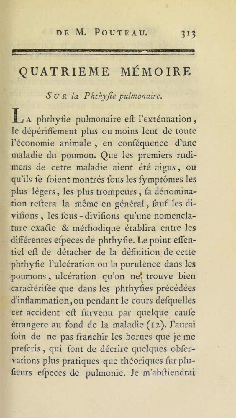 QUATRIEME MÉMOIRE S U R la Phchyjïe pulmonaire. JL/ A phthyfie pulmonaire ell l’exténuation , le dépérifiement plus ou moins lent de toute l’économie animale , en conféquence d’une maladie du poumon. Que les premiers rudi- mens de cette maladie aient été aigus, ou qu’ils fe foient montrés fous les fymptômes les plus légers, les plus trompeurs , fa dénomina- tion reliera la môme en général, fauf les di- visons , les fous - divifions qu’une nomencla- ture exaéle & méthodique établira entre les différentes efpeces de phthyfie. Le point effen- tiel ell de détacher de la définition de cette phthyfie l’ulcération ou la purulence dans les poumons, ulcération qu’on net trouve bien caraélérifée que dans les phthyfies précédées d’inflammation,ou pendant le cours defquelles cet accident ell furvenu par quelque caufe étrangère au fond de la maladie (12). J’aurai foin de ne pas franchir les bornes que je me preferis, qui font de décrire quelques obfer- vations plus pratiques que théoriques furplu- fieurs efpeces de pulmonie. Je m’ablliendrai