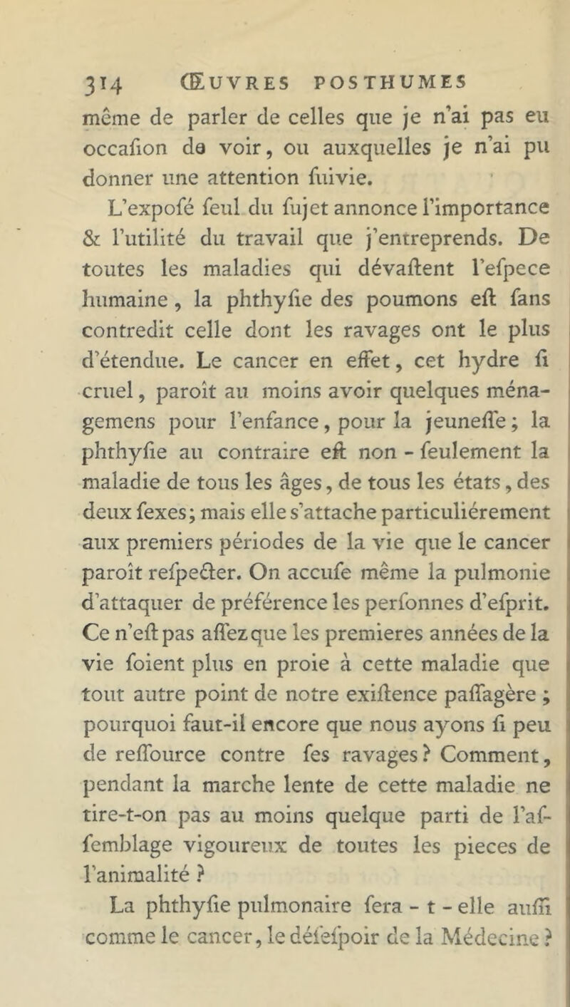même de parler de celles que je n’ai pas eu occafion de voir, ou auxquelles je n’ai pu donner une attention fuivie. L’expofé feul du fujet annonce l’importance & l’utilité du travail que j’entreprends. De toutes les maladies qui dévaluent l’efpece humaine, la phthyfie des poumons efl fans contredit celle dont les ravages ont le plus d’étendue. Le cancer en effet, cet hydre fi cruel, paroit au moins avoir quelques ména- gemens pour l’enfance, pour la jeuneffe ; la phthyfie au contraire eft non - feulement la maladie de tous les âges, de tous les états, des deux fexes; mais elle s’attache particuliérement aux premiers périodes de la vie que le cancer paroît refpe&er. On accufe même la pulmonie d’attaquer de préférence les perfonnes d’efprit. Ce n’eftpas affezque les premières années de la vie foient plus en proie à cette maladie que tout autre point de notre exiftence paffagère ; pourquoi faut-il encore que nous ayons fi peu de reffource contre fes ravages ? Comment, pendant la marche lente de cette maladie ne tire-t-on pas au moins quelque parti de l’af- femblage vigoureux de toutes les pièces de l’animalité ? La phthyfie pulmonaire fera - t - elle auffi comme le cancer, le défefpoir de la Médecine ?