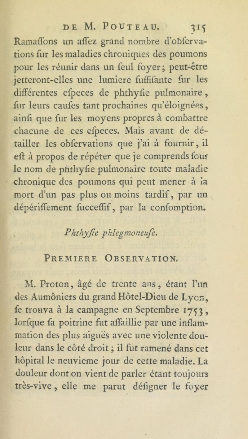 Ramaffons un affez grand nombre d’obferva- tions fur les maladies chroniques des poumons pour les réunir dans un feul foyer ; peut-être jetteront-elles une lumière fuffifante fur les différentes efpeces de phthyfie pulmonaire , fur leurs caufes tant prochaines qu’éloignées, ainfi que fur les moyens propres à combattre chacune de ces efpeces. Mais ayant de dé- tailler les obfervations que j’ai à fournir, il eû d propos de répéter que je comprends four le nom de phthyfie pulmonaire toute maladie chronique des poumons qui peut mener à îa mort d’un pas plus ou moins tardif, par un dépériffement fucceffif, par la confomption. Phthyjïe phlegmoneufc. Première Observation, M. Proton, âgé de trente ans, étant l’un des Aumôniers du grand Hôtel-Dieu de Lyon, fe trouva à la campagne en Septembre 1753 , lorfque fa poitrine fut affaillie par une inflam- mation des plus aiguës avec une violente dou- leur dans le côté droit ; il fut ramené dans cet hôpital le neuvième jour de cette maladie. La douleur dont on vient de parler étant toujours très-vive, elle me parut défigner le foyer