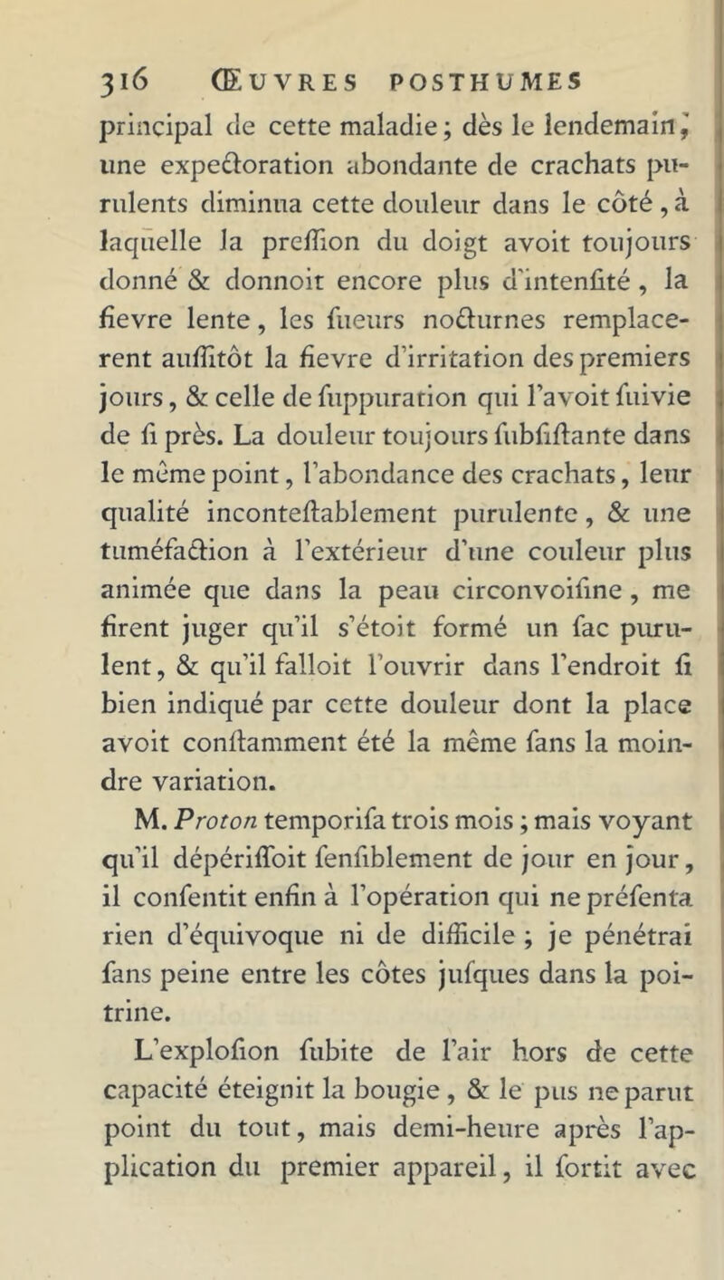 principal de cette maladie; dès le lendemain, line expe&oration abondante de crachats pu- rulents diminua cette douleur dans le côté , à laquelle la preffion du doigt avoit toujours donné & donnoit encore plus d’intenûté , la fîevre lente, les fueurs noêhirnes remplacè- rent auffitôt la fîevre d’irritation des premiers jours, & celle de fuppuration qui l’avoit fuivie de fi près. La douleur toujours fubfflante dans le meme point, l’abondance des crachats, leur qualité inconteflablement purulente, & une tuméfaction à l’extérieur d’une couleur plus animée que dans la peau circonvoifine , me firent juger qu’il s’étoit formé un fac puru- lent , & qu’il falloit l’ouvrir dans l’endroit fi bien indiqué par cette douleur dont la place avoit conftammenl été la même fans la moin- dre variation. M. Proton temporifa trois mois ; mais voyant qu’il dépériffoit fenfiblement de jour en jour, il confentit enfin à l’opération qui ne préfenta. rien d’équivoque ni de difficile ; je pénétrai fans peine entre les côtes jufques dans la poi- trine. L’explofion fubite de l’air hors de cette capacité éteignit la bougie , & le pus ne parut point du tout, mais demi-heure après l’ap- plication du premier appareil, il fortit avec