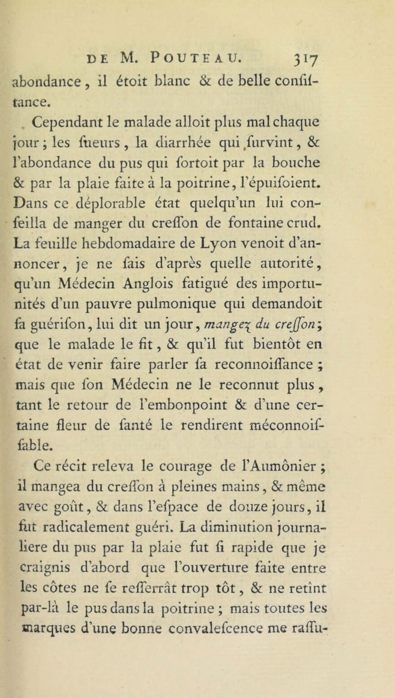 abondance, il étoit blanc & de belle confif- tance. Cependant le malade alloit plus malchacpie jour ; les lueurs , la diarrhée qui /urvint, & l’abondance du pus qui fortoit par la bouche & par la plaie faite à la poitrine, Fépuifoient. Dans ce déplorable état quelqu’un lui con- feilla de manger du creflon de fontaine crud. La feuille hebdomadaire de Lyon venoit d’an- noncer, je ne fais d’après quelle autorité, qu’un Médecin Anglois fatigué des importu- nités d’un pauvre pulmonique qui demandoit fa guérifon, lui dit un jour, mange3; du crejjon; que le malade le fit, & qu’il fut bientôt en état de venir faire parler fa reconnoilfance ; mais que fon Médecin ne le reconnut plus , tant le retour de l’embonpoint & d’une cer- taine fleur de fanté le rendirent méconnoif- fable. Ce récit releva le courage de l’Aumônier ; il mangea du creflon à pleines mains, & même avec goût, & dans l’efpace de douze jours, il fut radicalement guéri. La diminution journa- lière du pus par la plaie fut fi rapide que je craignis d’abord que l’ouverture faite entre les côtes ne fe rcfierrât trop tôt, & ne retînt par-là le pus dans la poitrine ; mais toutes les marques d’une bonne convalefcence me raflii-