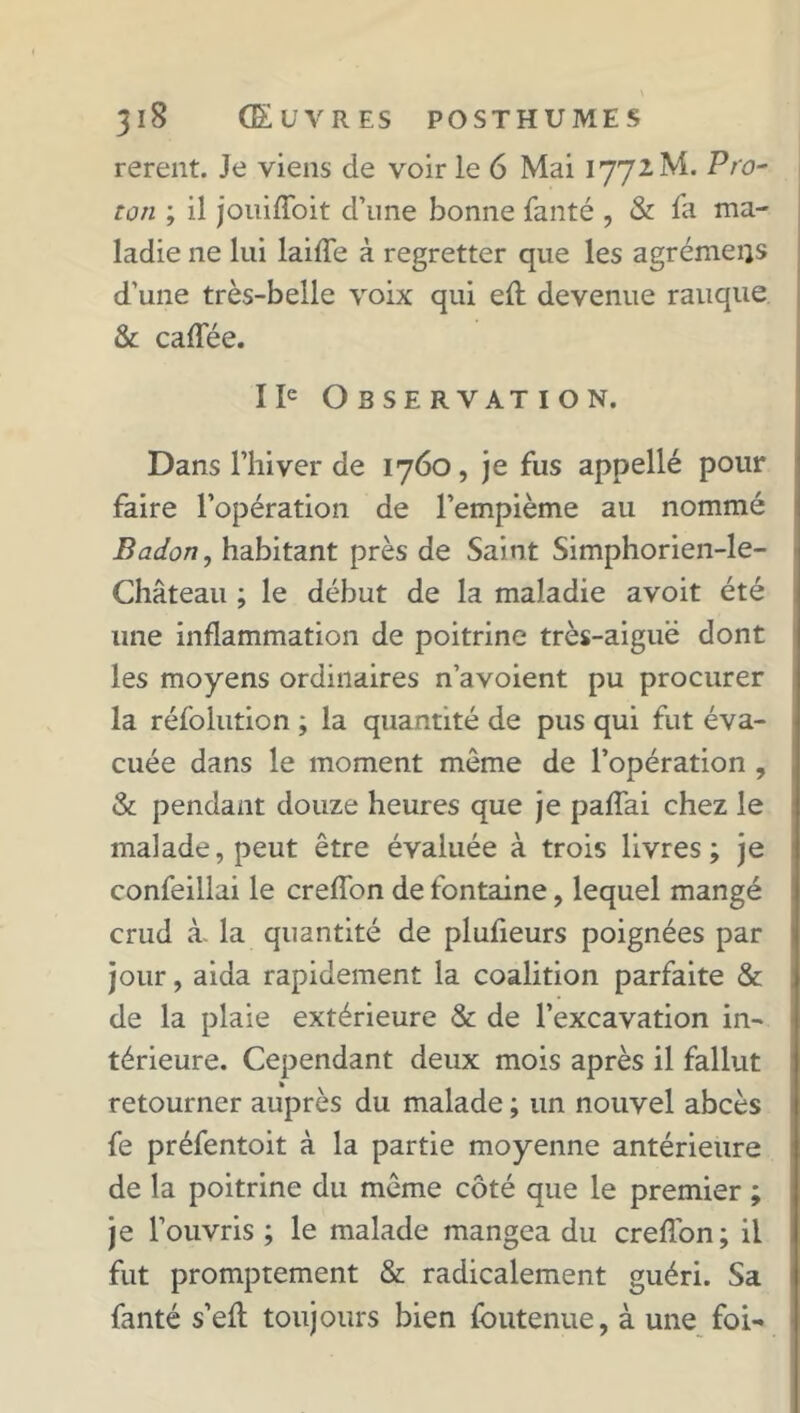 rerent. Je viens de voir le 6 Mai 1772M. Pro- ton ; il jouiffoit d’une bonne fanté , & fa ma- ladie ne lui laifTe à regretter que les agrémeiis d’une très-belle voix qui eft devenue rauque & caffée. IIe Observation. Dans l’hiver de 1760, je fus appellé pour faire l’opération de l’empième au nommé Badon, habitant près de Saint Simphorien-le- Château ; le début de la maladie avoit été une inflammation de poitrine très-aiguë dont les moyens ordinaires n’avoient pu procurer la réfolution ; la quantité de pus qui fut éva- cuée dans le moment môme de l’opération , & pendant douze heures que je paffai chez le malade, peut être évaluée à trois livres; je confeillai le creffon de fontaine, lequel mangé erud à- la quantité de plufieurs poignées par jour, aida rapidement la coalition parfaite & de la plaie extérieure & de l’excavation in- térieure. Cependant deux mois après il fallut retourner auprès du malade ; un nouvel abcès fe préfentoit à la partie moyenne antérieure de la poitrine du môme côté que le premier ; je l’ouvris ; le malade mangea du creffon; il fut promptement & radicalement guéri. Sa fanté s’eft toujours bien foutenue, à une foi-