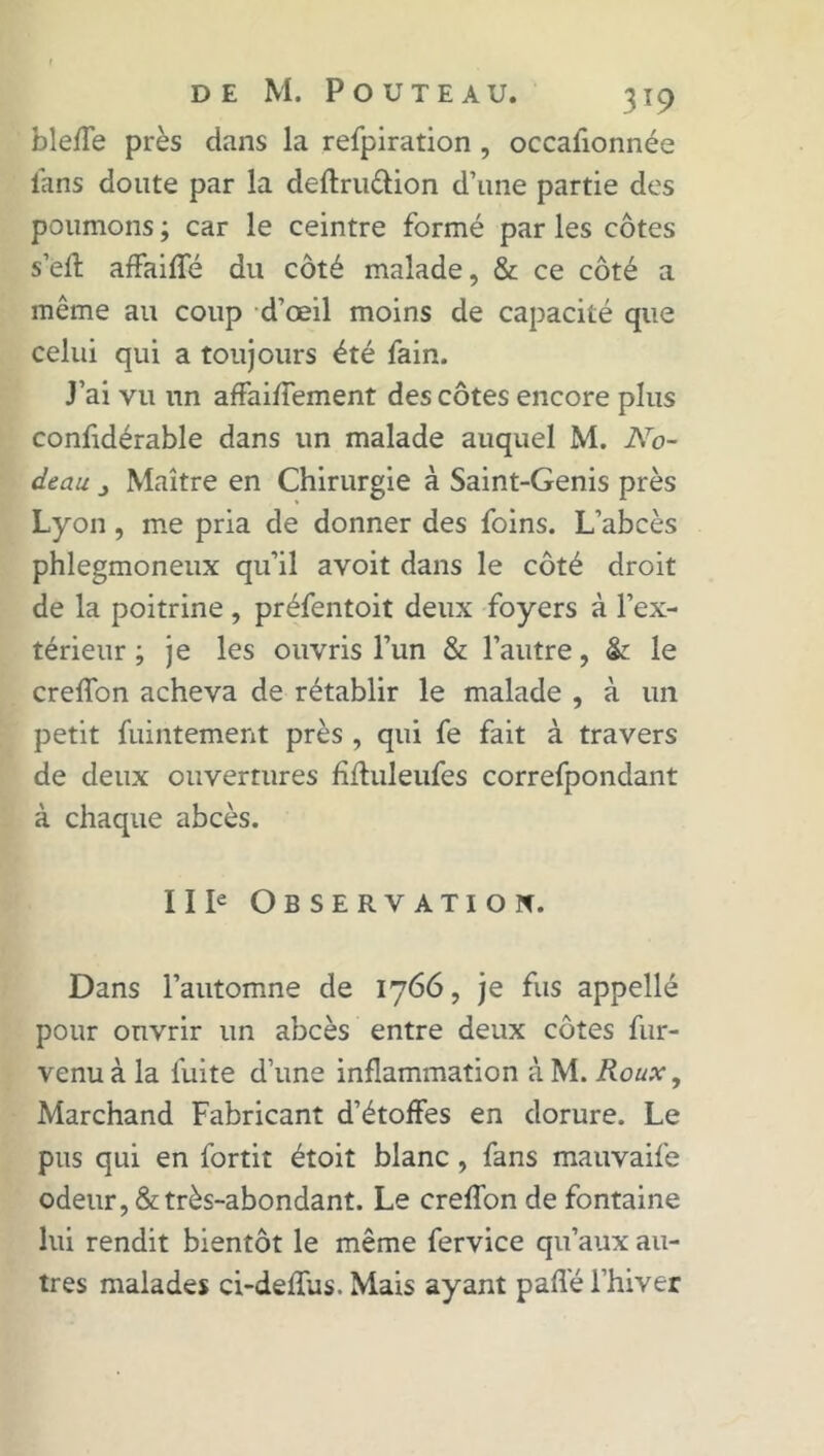 bleffe près dans la refpiration , occafionnée fans doute par la deftru&ion d’une partie des poumons ; car le ceintre formé par les côtes s’eft affaiffé du côté malade, & ce côté a même au coup d’œil moins de capacité que celui qui a toujours été fain. J’ai vu un affairement des côtes encore plus conffdérable dans un malade auquel M. No- deau j Maître en Chirurgie à Saint-Genis près Lyon , me pria de donner des foins. L’abcès phlegmoneux qu’il avoit dans le côté droit de la poitrine, préfentoit deux foyers à l’ex- térieur ; je les ouvris l’un & l’autre, & le creffon acheva de rétablir le malade , à un petit fuintement près , qui fe fait à travers de deux ouvertures ffffuleufes correfpondant à chaque abcès. Il Ie Observation. Dans l’automne de 1766, je fus appellé pour ouvrir un abcès entre deux côtes fur- venu à la fuite d’une inflammation à M. Roux, Marchand Fabricant d’étoffes en dorure. Le pus qui en fortit étoit blanc , fans mauvaife odeur, & très-abondant. Le creffon de fontaine lui rendit bientôt le même fervice qu’aux au- tres malades ci-deffus. Mais ayant paffé l’hiver