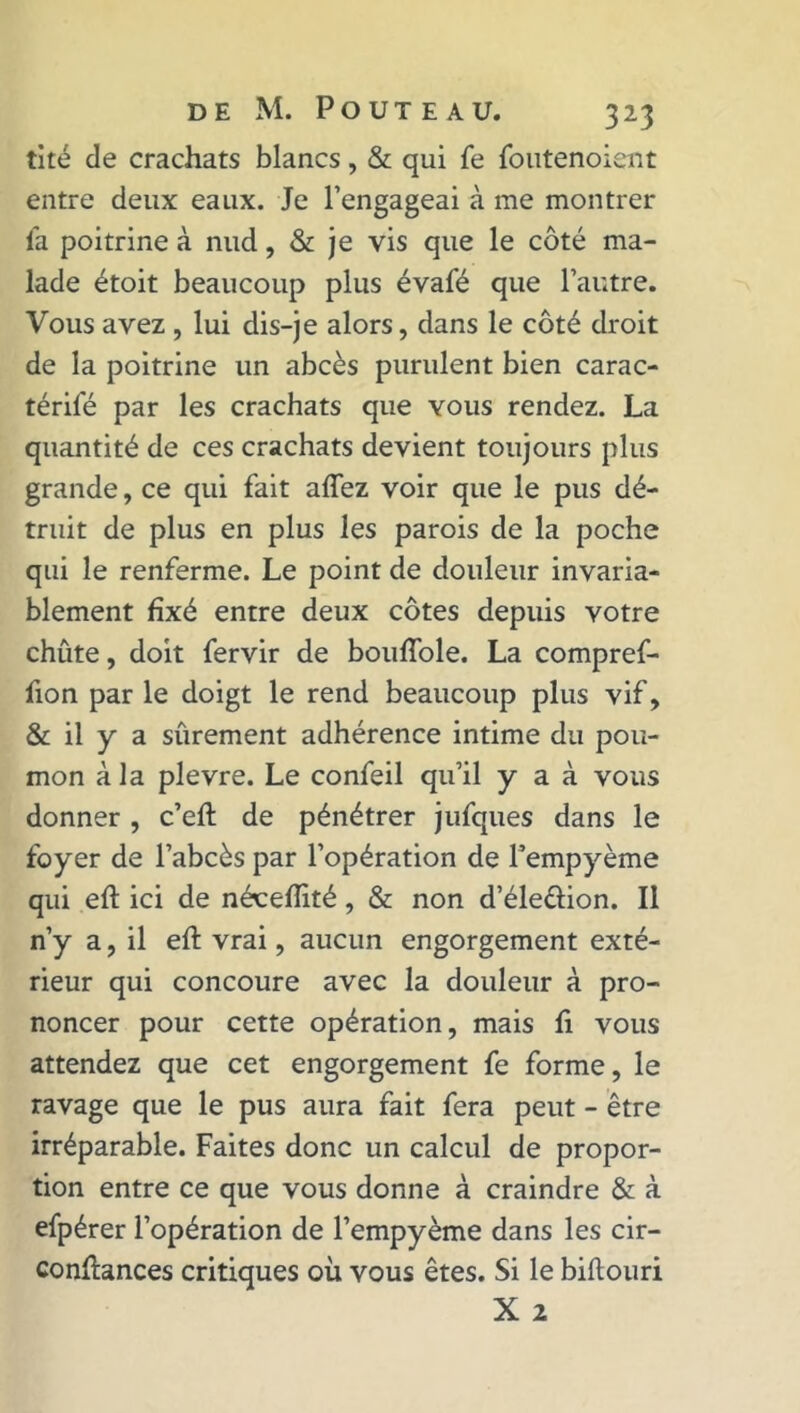 tité de crachats blancs, & qui fe foutenoient entre deux eaux. Je l’engageai à me montrer la poitrine à nud, & je vis que le coté ma- lade étoit beaucoup plus évafé que l’autre. Vous avez , lui dis-je alors, dans le côté droit de la poitrine un abcès purulent bien carac- térifé par les crachats que vous rendez. La quantité de ces crachats devient toujours plus grande, ce qui fait allez voir que le pus dé- truit de plus en plus les parois de la poche qui le renferme. Le point de douleur invaria- blement fixé entre deux côtes depuis votre chute, doit fervir de bouftole. La compref- fion par le doigt le rend beaucoup plus vif, & il y a sûrement adhérence intime du pou- mon à la plevre. Le confeil qu’il y a à vous donner , c’eft de pénétrer jufques dans le foyer de l’abcès par l’opération de l’empyème qui eft ici de néceftité, & non d’éle&ion. Il n’y a, il eft vrai, aucun engorgement exté- rieur qui concoure avec la douleur à pro- noncer pour cette opération, mais ft vous attendez que cet engorgement fe forme, le ravage que le pus aura fait fera peut - être irréparable. Faites donc un calcul de propor- tion entre ce que vous donne à craindre & à efpérer l’opération de l’empyème dans les cir- conftances critiques où vous êtes. Si le biftouri X 2