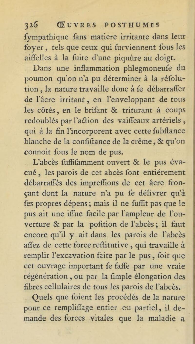 fympathique fans matière irritante dans leur foyer, tels que ceux qui furviennent fous les aiffelles à la fuite d’une piquure au doigt. Dans une inflammation phlegmoneufe du poumon qu’on n’a pu déterminer à la réfolu- tion , la nature travaille donc à fe débarraffer de l’âcre irritant, en l’enveloppant de tous les côtés, en le brifant & triturant à coups redoublés par l’a&ion des vaiffeaux artériels , qui à la fin l’incorporent avec cette fubftance blanche de la confiflance de la crème, & qu’on connoît fous le nom de pus. L’abcès fuffifamment ouvert & le pus éva- cué , les parois de cet abcès font entièrement débarraffés des imprefîions de cet âcre fron- çant dont la nature n’a pu fe délivrer qu’à fes propres dépens ; mais il ne fuffit pas que le pus ait une ifïiie facile par l’ampleur de l’ou- verture & par la pofition de l’abcès ; il faut encore qu’il y ait dans les parois de l’abcès affez de cette force reflitutive , qui travaille à remplir l’excavation faite par le pus, foit que cet ouvrage important fe fade par une vraie régénération , ou par la fimple élongation des fibres cellulaires de tous les parois de l’abcès. Quels que foient les procédés de la nature pour ce rempliffage entier ou partiel, il de- mande des forces vitales que la maladie a