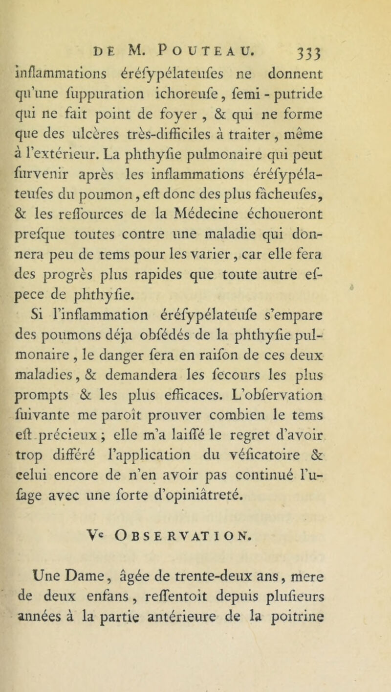 inflammations éréfypélateufes ne donnent qu’une fuppuration ichoreufe, femi - putride qui ne fait point de foyer , & qui ne forme que des ulcères très-difficiles à traiter , même à l’extérieur. La phthyfie pulmonaire qui peut furvenir après les inflammations éréfypéla- teufes du poumon, efl: donc des plus fâcheufes, & les refl'ources de la Médecine échoueront prefque toutes contre une maladie qui don- nera peu de tems pour les varier, car elle fera des progrès plus rapides que toute autre ef- pece de phthyfie. Si l’inflammation éréfypélateufe s’empare des poumons déjà obfédés de la phthyfie pul- monaire , le danger fera en raifon de ces deux maladies, & demandera les fecours les plus prompts & les plus efficaces. L’obfervation fuivante me paroît prouver combien le tems efl: précieux ; elle m’a laifle le regret d’avoir trop différé l’application du véficatoire & celui encore de n’en avoir pas continué 1’u- lage avec une forte d’opiniâtreté. Ve O B S E R VAT I O N. Une Dame, âgée de trente-deux ans, mere de deux enfans, reffentoit depuis plufieurs années à la partie antérieure de la poitrine