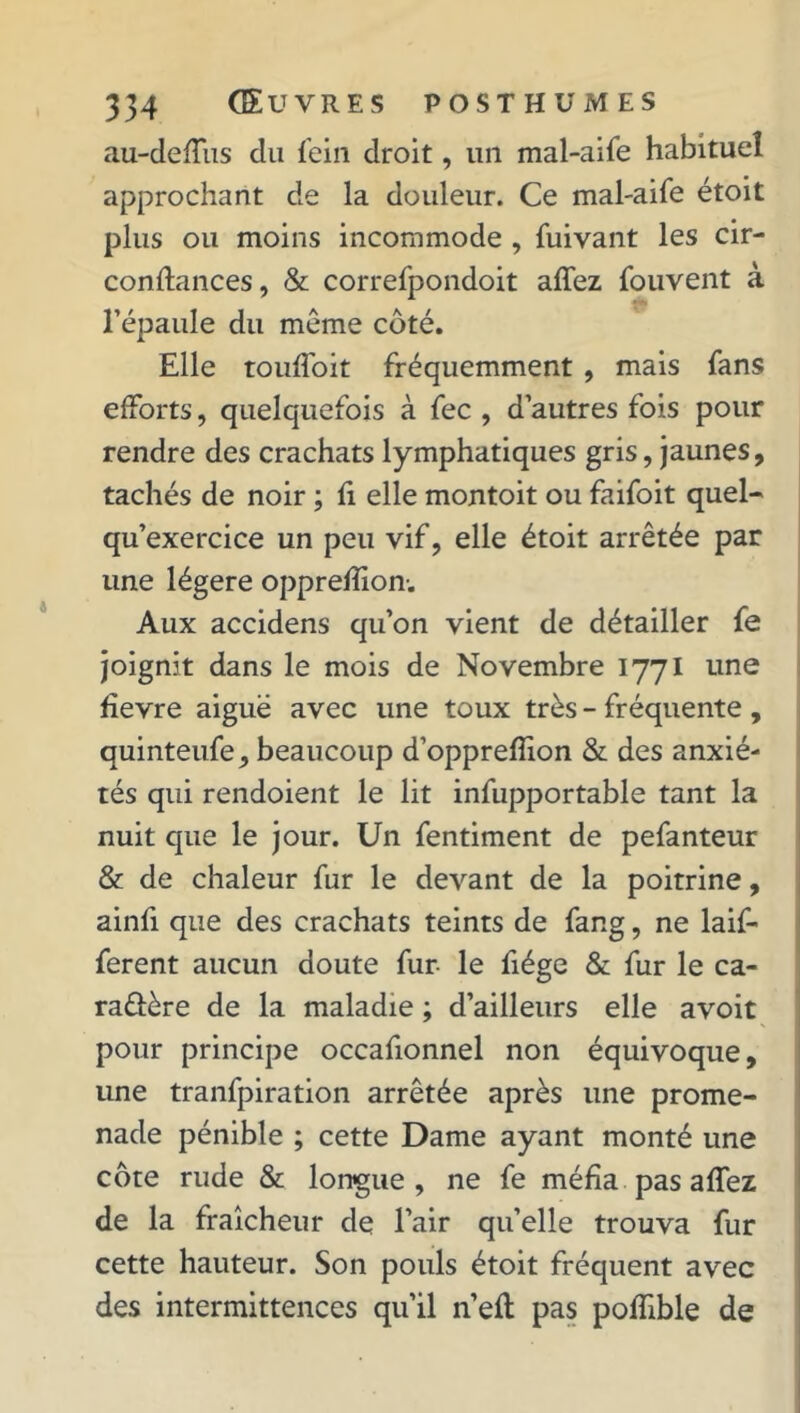 au-deffus du fein droit, un mal-aife habituel approchant de la douleur. Ce mal-aife étoit plus ou moins incommode , fuivant les cir- confiances, & correfpondoit affez fouvent à l’épaule du même côté. Elle touffoit fréquemment, mais fans efforts, quelquefois à fec , d’autres fois pour rendre des crachats lymphatiques gris, jaunes, tachés de noir ; fi elle montoit ou faifoit quel- qu’exercice un peu vif, elle étoit arrêtée par une légère opprefîion-. Aux accidens qu’on vient de détailler fe joignit dans le mois de Novembre 1771 une fïevre aiguë avec une toux très - fréquente , quinteufe, beaucoup d’opprefïion & des anxié- tés qui rendoient le lit infupportable tant la nuit que le jour. Un fentiment de pefanteur & de chaleur fur le devant de la poitrine, ainfi que des crachats teints de fang, ne laif- ferent aucun doute fur le fiége & fur le ca- ractère de la maladie ; d’ailleurs elle avoit pour principe occafionnel non équivoque, une tranfpiration arrêtée après une prome- nade pénible ; cette Dame ayant monté une côte rude & longue, ne fe méfia pas affez de la fraîcheur de l’air qu’elle trouva fur cette hauteur. Son pouls étoit fréquent avec des intermittences qu’il n eft pas poffible de