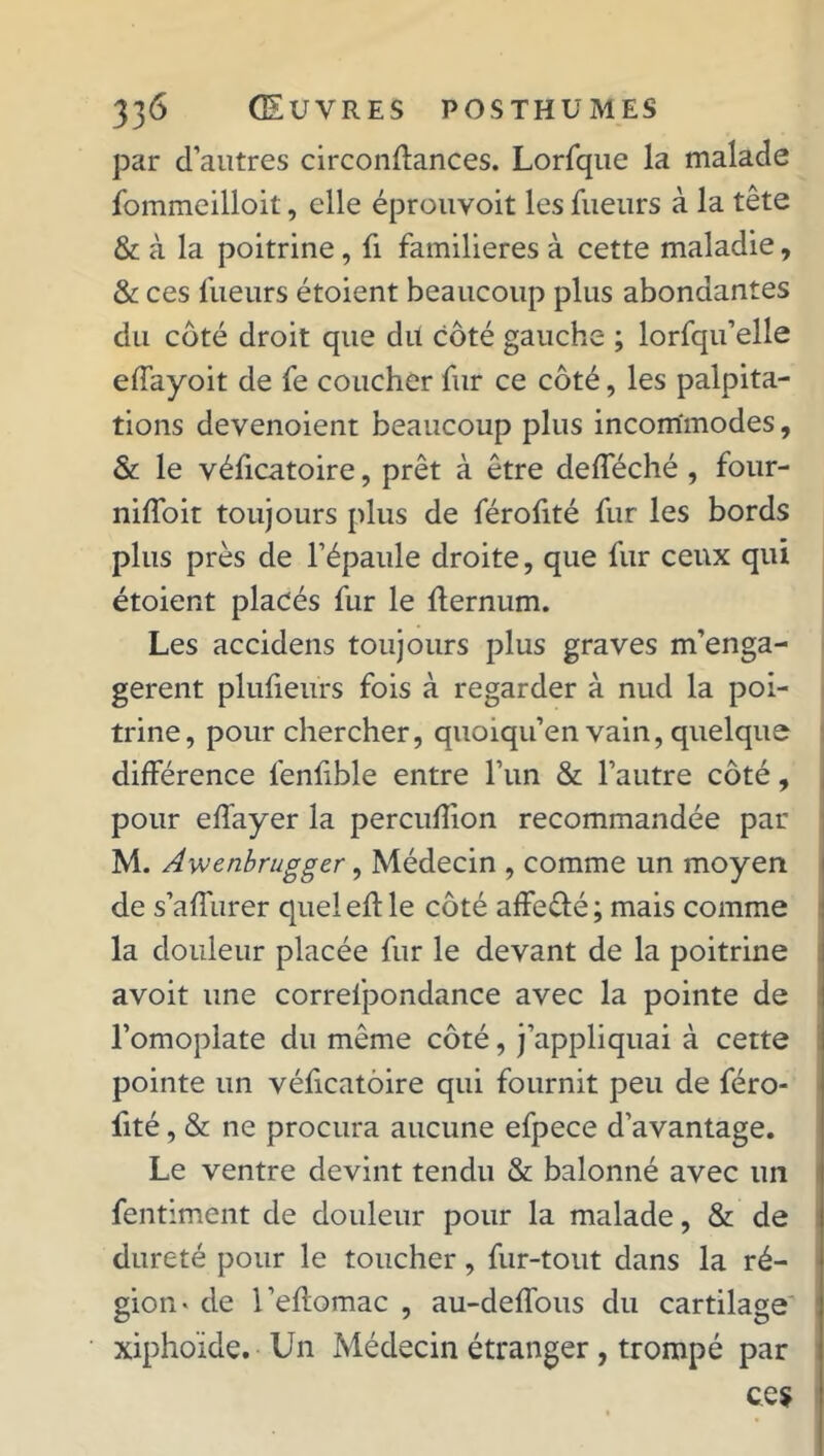 par d’autres circonftances. Lorfque la malade fommeilloit, elle éprouvoit les lueurs à la tête & à la poitrine, li familières à cette maladie, & ces lueurs étoient beaucoup plus abondantes du côté droit que du côté gauche ; lorfqu’elle elfayoit de fe coucher fur ce côté, les palpita- tions devenoient beaucoup plus incommodes, & le véficatoire, prêt à être delféché , four- nilfoir toujours plus de férofité fur les bords plus près de l’épaule droite, que fur ceux qui étoient placés fur le Iternum. Les accidens toujours plus graves m’enga- gerent plufieurs fois à regarder à nud la poi- trine, pour chercher, quoiqu’en vain, quelque dilférence feniible entre l’un & l’autre côté, pour elfayer la perculîion recommandée par M. Awenbrugger, Médecin , comme un moyen de s’alîurer quel ed: le côté affe&é; mais comme la douleur placée fur le devant de la poitrine avoit une correspondance avec la pointe de l’omoplate du même côté, j’appliquai à cette pointe un véficatoire qui fournit peu de féro- fité , & ne procura aucune efpece d’avantage. Le ventre devint tendu & balonné avec un fentiment de douleur pour la malade, & de dureté pour le toucher, fur-tout dans la ré- gion » de l’eftomac , au-deffous du cartilage xiphoïde. Un Médecin étranger , trompé par ce?