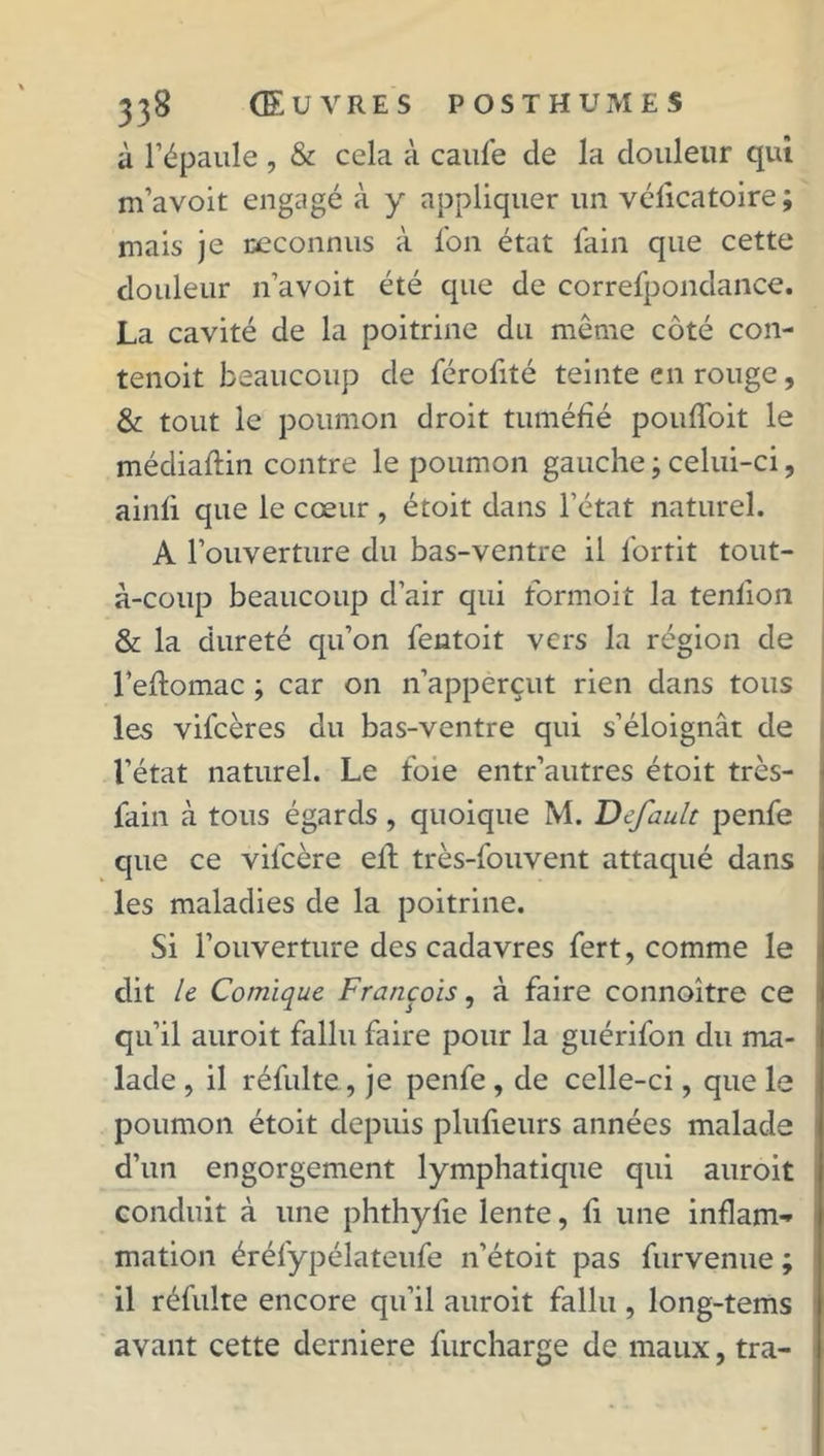 à l’épaule, & cela à caufe de la douleur qui m’avoit engagé à y appliquer un véficatoire; mais je reconnus à fon état fain que cette douleur n’avoit été que de correfpondance. La cavité de la poitrine du meme côté con- tenoit beaucoup de férofité teinte en rouge, & tout le poumon droit tuméfié poufloit le médiaftin contre le poumon gauche ; celui-ci, ainii que le cœur , étoit dans l’état naturel. A l’ouverture du bas-ventre il fortit tout- à-coup beaucoup d’air qui tormoit la tenlion & la dureté qu’on fentoit vers la région de l’eftomac ; car on n’apperçut rien dans tous les vifcères du bas-ventre qui s’éloignât de l’état naturel. Le foie entr’autres étoit très- fain à tous égards , quoique M. Default penfe que ce vil'cère ell très-fouvent attaqué dans les maladies de la poitrine. Si l’ouverture des cadavres fert, comme le dit le Comique François, à faire connoître ce qu’il auroit fallu faire pour la guérifon du ma- lade , il réfulte, je penfe , de celle-ci, que le poumon étoit depuis plufieurs années malade d’un engorgement lymphatique qui auroit conduit à une phthyfie lente, fi une inflam*» mation éréfypélateufe n’étoit pas furvenue ; il réfulte encore qu’il auroit fallu , long-tems avant cette derniere furcharge de maux, tra-