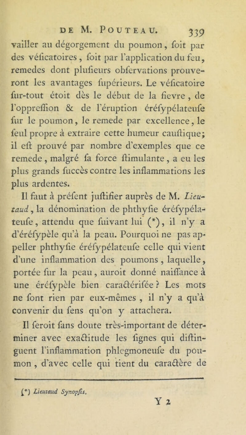 vailler au dégorgement du poumon, foit par des véficatoires , Toit par l’application du feu, remedes dont plufieurs obfervations prouve- ront les avantages fupérieurs. Le véficatoire fur-tout étoit dès le début de la fîevre , de l’oppreflion & de l’éruption éréfypélateufe fur le poumon, le remede par excellence, le feul propre à extraire cette humeur cauftique; il effc prouvé par nombre d’exemples que ce remede , malgré fa force Simulante , a eu les plus grands fuccès contre les inflammations les plus ardentes. Il faut à préfent juftifîer auprès de M. Lieu- taud, la dénomination de phthyfie éréfypéla- teufe , attendu que fuivant lui (*), il n’y a d’éréfypèle qu a la peau. Pourquoi ne pas ap- peller phthyfie éréfypélateufe celle qui vient d’une inflammation des poumons , laquelle, portée fur la peau, auroit donné naiffance à une éréfypèle bien caraélérifée ? Les mots ne font rien par eux-mêmes , il n’y a qu’à convenir du fens qu’on y attachera. Il feroit fans doute très-important de déter- miner avec exa&itude les fignes qui diftin- guent l’inflammation phlegmoneufe du pou- mon , d’avec celle qui tient du caraélère de Licutaud Synopjîs.