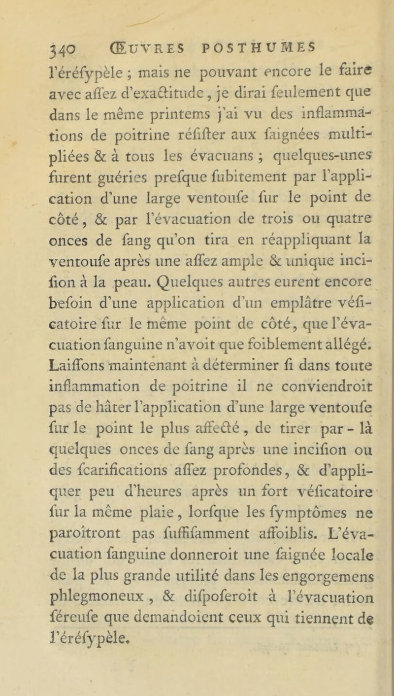 l’éréfypèle ; mais ne pouvant encore le faire avec allez d’exaÛitudc , je dirai feulement que dans le même printems j’ai vu des inflamma- tions de poitrine réflfler aux faignées multi- pliées &amp; à tous les évacuans ; quelques-unes furent guéries prefque fubitement par l’appli- cation d’une large ventoufe fur le point de côté, &amp; par l’évacuation de trois ou quatre onces de fang qu’on tira en réappliquant la ventoufe après une affez ample &amp; unique inci- fion à la peau. Quelques autres eurent encore befoin d’une application d’un emplâtre véfl- catoire fur le meme point de côté, que l’éva- cuation fanguine n’avoit que foiblement allégé. Laiflons maintenant à déterminer fi dans toute inflammation de poitrine il ne conviendroit pas de hâter l’application d’une large ventoufe fur le point le plus aife&amp;é , de tirer par - là quelques onces de fang après une incifion ou des fcarifications afîez profondes, &amp; d’appli- quer peu d’heures après un fort véficatoire fur la meme plaie , lorfque les fymptômes ne paroîtront pas fuffifamment affaiblis. L’éva- cuation fanguine donneroit une faignée locale de la plus grande utilité dans les engorgemens phlegmoneux , &amp; difpoferoit à l’évacuation féreufe que demandoient ceux qui tiennent de l’éréfypèle.