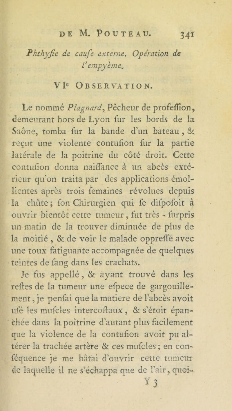 Phthyjîe de caufe externe. Opération de L’empyeme. V Ie O B S E R VA T I O N. Le nommé Plagnard, Pêcheur de profelîîon, demeurant hors de Lyon fur les bords de la Saône, tomba fur la bande d’un bateau , & reçut une violente contufion fur la partie latérale de la poitrine du côté droit. Cette contufion donna naifiance à un abcès exté- rieur qu’on traita par des applications émol- lientes après trois femaines révolues depuis la chute ; fon Chirurgien qui fe difpofoit à ouvrir bientôt cette tumeur , fut très - furpris lin matin de la trouver diminuée de plus de la moitié , & de voir le malade opprefie avec une toux fatiguante accompagnée de quelques teintes de fang dans les crachats. Je fus appellé, & ayant trouvé dans les relies de la tumeur une efpece de gargouille- ment , je penfai que la matière de l’abcès avoit ufé les mufcîes intercollaux , & s’étoit épan- chée dans la poitrine d’autant plus facilement que la violence de la contulion avoit pu al- térer la trachée artère & ces mufcles ; en con- féquence je me hâtai d’ouvrir cette tumeur de laquelle il ne s’échanpa que de l’air, quoi--* y 3