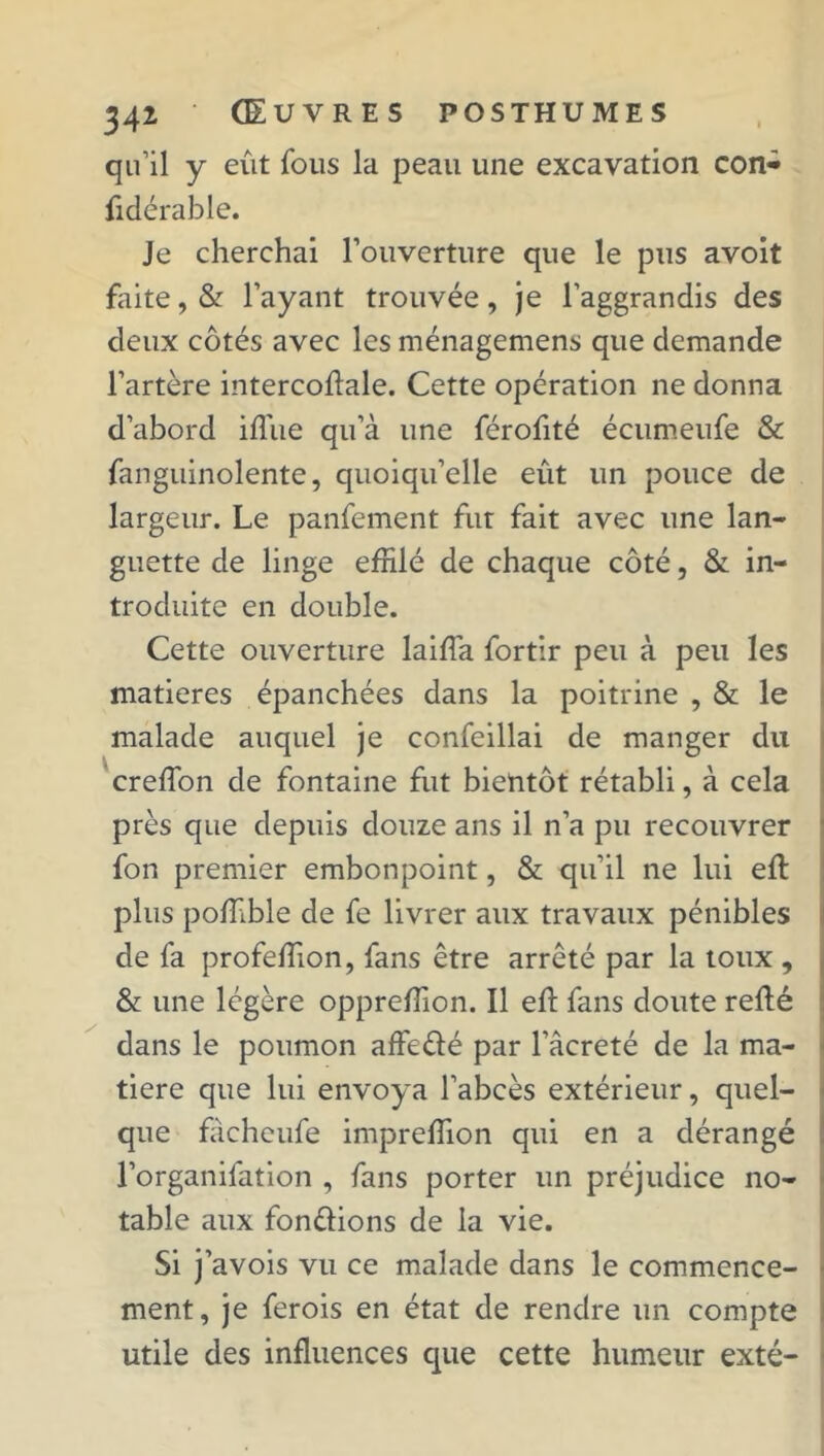 qu’il y eût fous la peau une excavation con- fidérable. Je cherchai l’ouverture que le pus avoit faite, & l’ayant trouvée, je l’aggrandis des deux côtés avec les ménagemens que demande l’artère intercoftale. Cette opération ne donna d’abord iflûe qu’à une férofité écumeufe & fanguinolente, quoiqu’elle eût un pouce de largeur. Le panfement fut fait avec une lan- guette de linge effilé de chaque côté, & in- troduite en double. Cette ouverture laiffa fortir peu à peu les matières épanchées dans la poitrine , & le malade auquel je confeillai de manger du creffion de fontaine fut bientôt rétabli, à cela près que depuis douze ans il n’a pu recouvrer fon premier embonpoint, & qu’il ne lui eft plus poffible de fe livrer aux travaux pénibles de fa profeffion, fans être arrêté par la toux , & une légère oppreffion. Il eft fans doute refté dans le poumon affedé par l’âcreté de la ma- tière que lui envoya l’abcès extérieur, quel- que facheufe impreffion qui en a dérangé l’organifation , fans porter un préjudice no- table aux fondions de la vie. Si j’avois vu ce malade dans le commence- ment, je ferois en état de rendre un compte utile des influences que cette humeur exté-