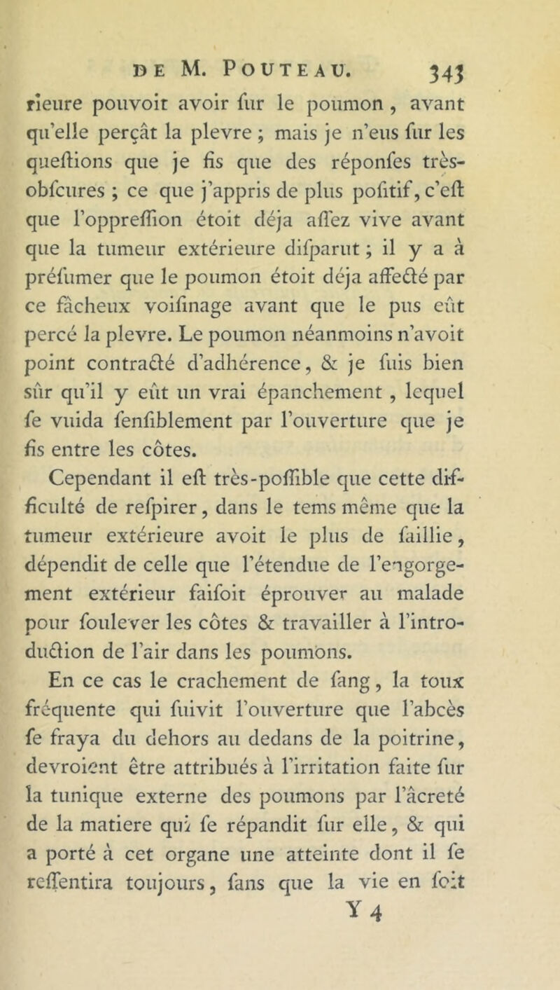 rîeure pouvoir avoir fur le poumon , avant qu’elle perçât la plevre ; mais je n’eus fur les queftions que je fis que des réponfes très- obfcures ; ce que j’appris de plus pofitif, c’eft que l’opprefîion étoit déjà allez vive avant que la tumeur extérieure difparut ; il y a à préfumer que le poumon étoit déjà affe&é par ce fâcheux voifinage avant que le pus eût percé la plevre. Le poumon néanmoins n’avoit point contraélé d’adhérence, & je fuis bien sûr qu'il y eût un vrai épanchement , lequel fe vuida fenfiblement par l’ouverture que je fis entre les côtes. Cependant il eft très-polfible que cette dif- ficulté de refpirer, dans le tems même que la tumeur extérieure avoit le plus de faillie, dépendit de celle que l’étendue de l’engorge- ment extérieur faifoit éprouver au malade pour foulever les côtes & travailler à l’intro- duélion de l’air dans les poumons. En ce cas le crachement de fang, la toux fréquente qui fuivit l’ouverture que l’abcès fe fraya du dehors au dedans de la poitrine, devroient être attribués à l’irritation faite fur la tunique externe des poumons par l’âcreté de la matière qui fe répandit fur elle, & qui a porté à cet organe une atteinte dont il fe rc-ffentira toujours, fans que la vie en feit Y 4
