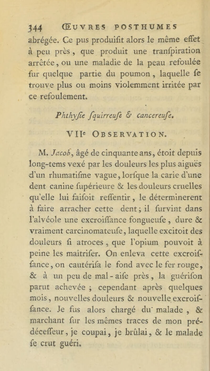abrégée. Ce pus produifit alors le même effet à peu près , que produit une tranfpiration arrêtée, ou une maladie de la peau refoulée fur quelque partie du poumon , laquelle fe trouve plus ou moins violemment irritée par ce refoulement. Phthyjîe fqulrreufe & Cancereufe. VIIe Observation. M. Jacobs âgé de cinquanteans, étoit depuis long-tems vexé par les douleurs les plus aiguës d’un rhumatifme vague, lorfque la carie d’une dent canine fupérieure & les douleurs cruelles qu’elle lui faifoit reffentir, le déterminèrent à faire arracher cette dent ; il furvint dans l’alvéole une excroiffance fongueufe , dure & vraiment carcinomateufe, laquelle excitoit des douleurs fi atroces , que l’opium pouvoit à peine les maitrifer. On enleva cette excroif- fance, on cautérifa le fond avec le fer rouge, & à un peu de mal - aife près , la guérifon parut achevée ; cependant après quelques mois, nouvelles douleurs & nouvelle excroif- fance. Je fus alors chargé du' malade , & marchant fur les mêmes traces de mon pré- déceffeur, je coupai, je brûlai, & le malade fe crut guéri.
