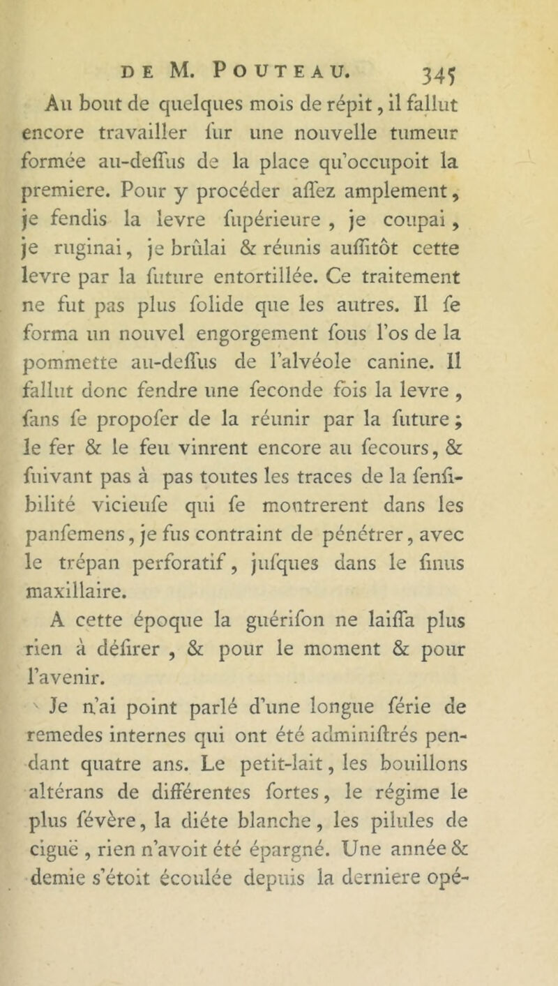 Ali bout de quelques mois de répit, il fallut encore travailler fur une nouvelle tumeur formée au-deffus de la place qu’occupoit la première. Pour y procéder affez amplement, je fendis la levre fupérieure , je coupai, je ruginai, je brûlai & réunis auffitôt cette levre par la future entortillée. Ce traitement ne fut pas plus folide que les autres. Il fe forma un nouvel engorgement fous l’os de la pommette au-deffus de l’alvéole canine. Il fallut donc fendre une fécondé fois la levre , fans fe propofer de la réunir par la future ; le fer & le feu vinrent encore au fecours, & fuivant pas à pas toutes les traces de la fenfi- bilité vicieufe qui fe montrèrent dans les panfemens, je fus contraint de pénétrer, avec le trépan perforatif, jufques dans le finus maxillaire. A cette époque la guérifon ne laiffa plus rien à défirer , & pour le moment & pour l’avenir. Je n’ai point parlé d’une longue férié de remedes internes qui ont été adminiftrés pen- dant quatre ans. Le petit-lait, les bouillons altérans de différentes fortes, le régime le plus févère, la diète blanche, les pilules de ciguë , rien n’avoit été épargné. Une année & demie s’étoit écoulée depuis la derniere opé-