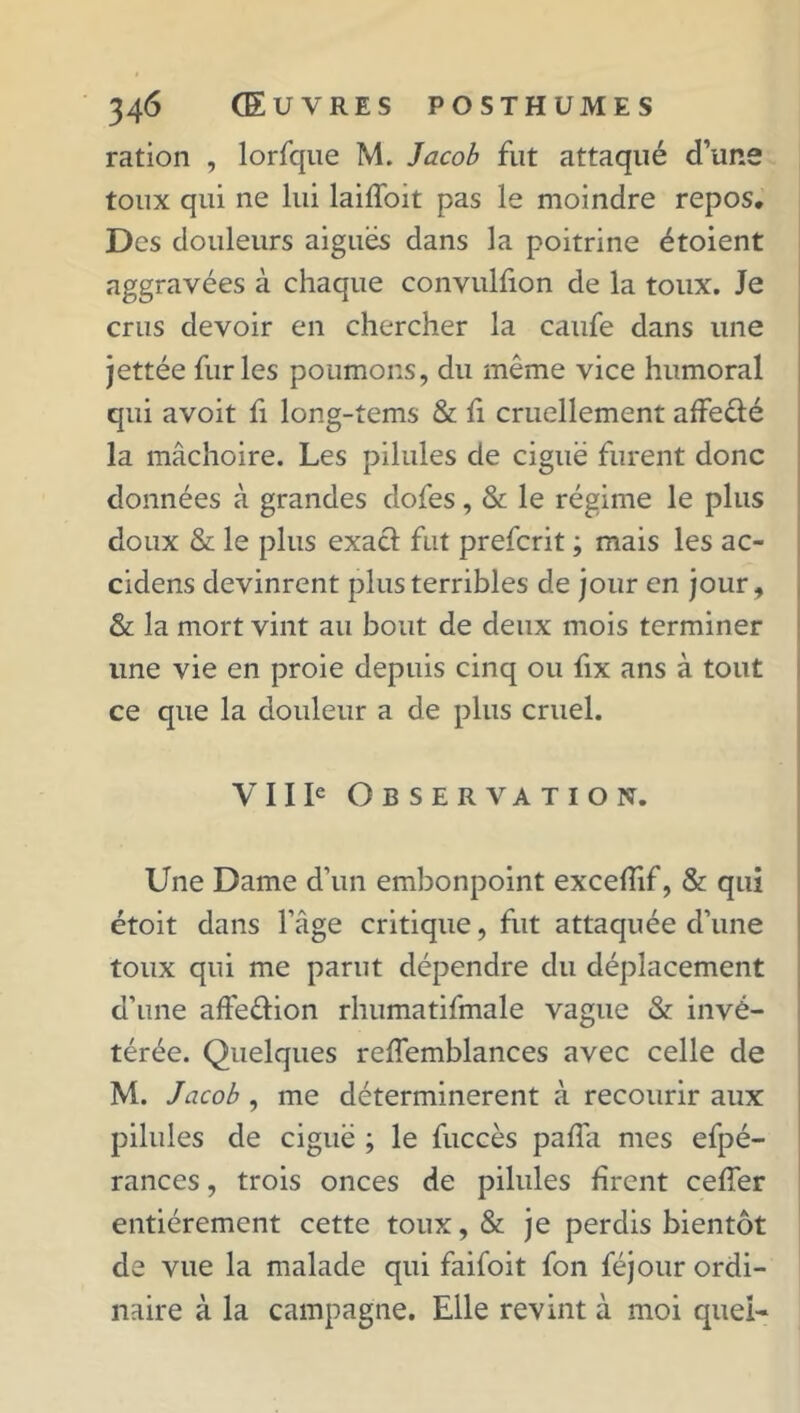 ration , lorfque M. Jacob fut attaqué d’uns toux qui ne lui laiffoit pas le moindre repos. Des douleurs aiguës dans la poitrine étoient aggravées à chaque convulfion de la toux. Je crus devoir en chercher la caufe dans une jettée furies poumons, du même vice humoral qui avoit fi long-tems & fi cruellement affeêlé la mâchoire. Les pilules de ciguë furent donc données à grandes dofes, & le régime le plus doux & le plus exacf fut prefcrit ; mais les ac- cidens devinrent plus terribles de jour en jour, & la mort vint au bout de deux mois terminer une vie en proie depuis cinq ou fix ans à tout ce que la douleur a de plus cruel. VIIIe Observation. Une Dame d’un embonpoint exceffif, & qui étoit dans l’âge critique, fut attaquée d’une toux qui me parut dépendre du déplacement d’une affe&ion rhumatifmale vague & invé- térée. Quelques reffemblances avec celle de M. Jacob , me déterminèrent à recourir aux pilules de ciguë ; le fuccès paffa mes efpé- rances, trois onces de pilules firent cefier entièrement cette toux, & je perdis bientôt de vue la malade qui faifoit fon féjour ordi- naire à la campagne. Elle revint à moi quei-