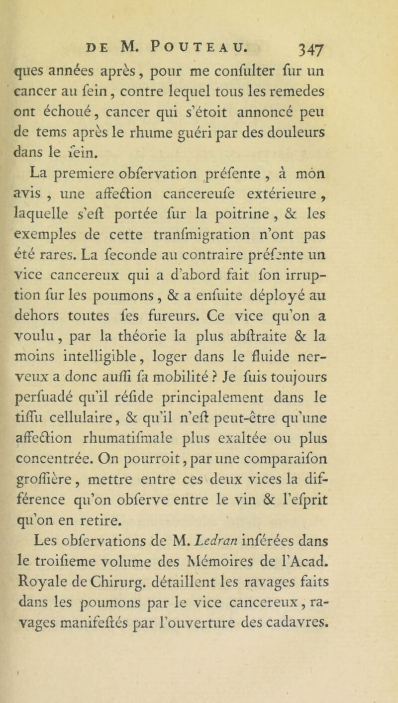 ques années après, pour me confulter fur un cancer au fein, contre lequel tous les remedes ont échoué, cancer qui s’étoit annoncé peu de tems après le rhume guéri par des douleurs dans le fein. La première obfervation préfente , à mon avis , une afte&ion cancereufe extérieure , laquelle s’efl portée fur la poitrine , & les exemples de cette tranfmigration n’ont pas été rares. La fécondé au contraire préfente un vice cancéreux qui a d'abord fait fon irrup- tion fur les poumons , & a enfuite déployé au dehors toutes les fureurs. Ce vice qu’on a voulu, par la théorie la plus abftraite & la moins intelligible, loger dans le fluide ner- veux a donc auhi fa mobilité ? Je fuis toujours perfuadé qu’il réfide principalement dans le tiffu cellulaire, & qu’il n’eft peut-être qu’une affecfion rhumatifmale plus exaltée ou plus concentrée. On pourroit, par une comparaifon groffière, mettre entre ces deux vices la dif- férence qu’on obferve entre le vin & l’efprit qu’on en retire. Les obfervations de M. Ledran inférées dans le troifieme volume des Mémoires de l’Acad. Royale de Chirurg. détaillent les ravages faits dans les poumons par le vice cancéreux, ra- vages manifeflés par l’ouverture des cadavres.