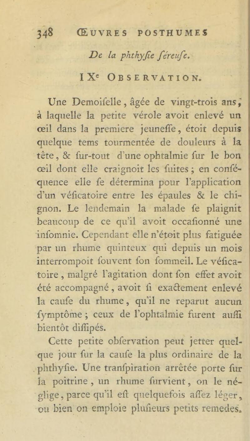 De la phthyjîe féreufe. IXe Observation. Une Demoifelle, âgée de vingt-trois ans à laquelle la petite vérole avoit enlevé un oeil dans la première jeuneffe, étoit depuis quelque tems tourmentée de douleurs à la tête, & fur-tout d’une ophtalmie fur le bon œil dont elle craignoit les fuites ; en confé- queuce elle fe détermina pour l’application d’un véficatoire entre les épaules & le chi- gnon. Le lendemain la malade fe plaignit beaucoup de ce qu’il avoit occafionné une infomnie. Cependant elle n’étoit plus fatiguée par un rhume quinteux qui depuis un mois interrompoit fouvent fon fommeil. Le véfica- toire , malgré l’agitation dont fon effet avoit été accompagné, avoit li exa&ement enlevé la caufe du rhume, qu’il ne reparut aucun fymptôme ; ceux de l’ophtalmie furent aufîi bientôt diflipés. Cette petite obfervation peut jetter quel- que jour fur la caufe la plus ordinaire de la . phthyfie. Une tranfpiration arrêtée porte fur la poitrine , un rhume furvient, on le né- glige , parce qu’il eft quelquefois affez léger, ou bien on emploie plufieurs petits remedes»