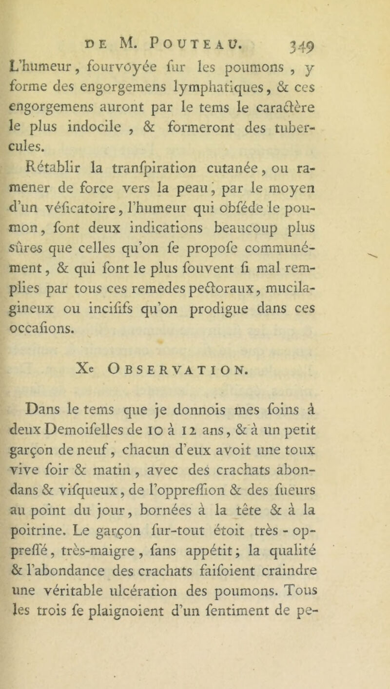 L’humeur, fourvoyée fur les poumons , y forme des engorgemens lymphatiques, & ces engorgemens auront par le tems le cara&ère le plus indocile , & formeront des tuber- cules. Rétablir la tranfpiration cutanée, ou ra- mener de force vers la peau, par le moyen d’un véficatoire, l’humeur qui obféde le pou- mon , font deux indications beaucoup plus sûres que celles qu’on fe propofe communé- ment , & qui font le plus fouvent fi mal rem- plies par tous ces remedes peéioraux, mucila- gineux ou incilifs qu’on prodigue dans ces occafions. Xe Observation. Dans le tems que je donnois mes foins à deuxDemoifelles de io à 12 ans, & à un petit garçon de neuf, chacun d’eux avoit une toux vive foir & matin , avec des crachats abon- dans & vifqueux, de l’opprefflon & des fueurs au point du jour, bornées à la tête & à la poitrine. Le garçon fur-tout étoit très - op- preffé, très-maigre , fans appétit ; la qualité & l’abondance des crachats faifoient craindre une véritable ulcération des poumons. Tous les trois fe plaignoient d’un fentiment de pe-