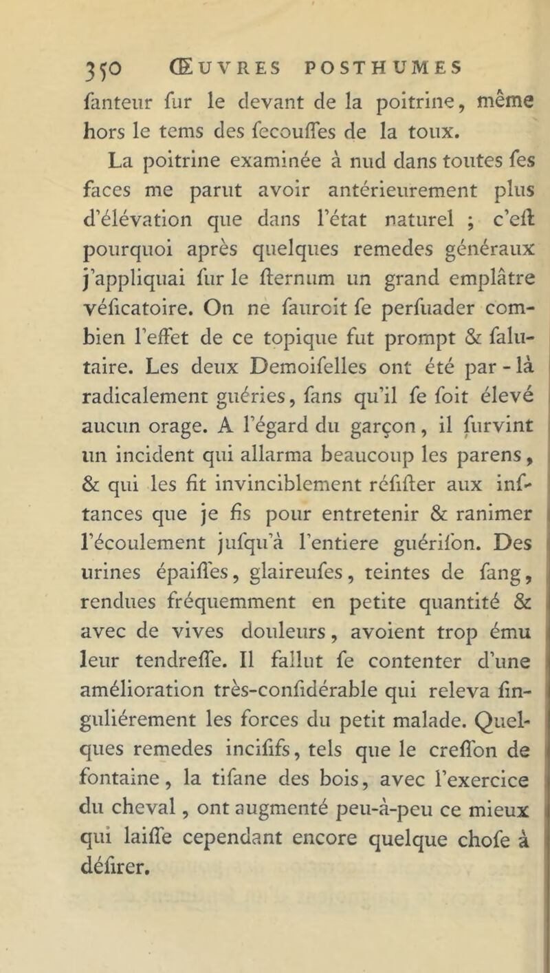 fanteur fur le devant de la poitrine, même hors le tems des fecouffes de la toux. La poitrine examinée à nud dans toutes les faces me parut avoir antérieurement plus d’élévation que dans l’état naturel ; c’eft pourquoi après quelques remedes généraux j’appliquai fur le flernum un grand emplâtre véficatoire. On ne faurcit fe perfuader com- bien l’effet de ce topique fut prompt & falu- taire. Les deux Demoifelles ont été par - là radicalement guéries, fans qu’il fe foit élevé aucun orage. A l’égard du garçon, il furvint lin incident qui allarma beaucoup les parens, & qui les fit invinciblement réfifter aux inf- tances que je fis pour entretenir & ranimer l’écoulement jufqu’à l’entiere guérifon. Des urines épaiffes, glaireufes, teintes de fang, rendues fréquemment en petite quantité & avec de vives douleurs, avoient trop ému leur tendreffe. Il fallut fe contenter d’une amélioration très-confidérable qui releva fin- guliérement les forces du petit malade. Quel- ques remedes incififs, tels que le creffon de fontaine, la tifane des bois, avec l’exercice du cheval, ont augmenté peu-à-peu ce mieux qui laiffe cependant encore quelque chofe à défirer.
