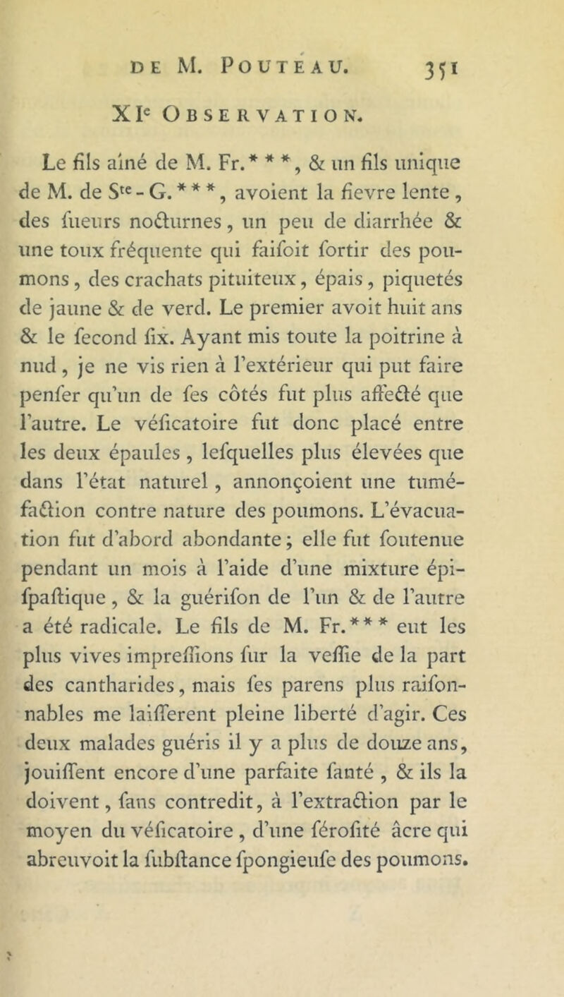 X Ie Observation. Le fils ainé de M. Fr.* * *, & un fils unique de M. de Ste - G. * * *, avoient la fievre lente , des lueurs no&urnes, un peu de diarrhée & une toux fréquente qui faifoit fortir des pou- mons , des crachats pituiteux, épais, piquetés de jaune & de verd. Le premier avoit huit ans & le fécond fix. Ayant mis toute la poitrine à nud , je ne vis rien à l’extérieur qui put faire penfer qu’un de fes côtés fut plus affefté que l’autre. Le véficatoire fut donc placé entre les deux épaules , lefquelles plus élevées que dans l’état naturel, annonçoient une tumé- fa&ion contre nature des poumons. L’évacua- tion fut d’abord abondante ; elle fut foutenue pendant un mois à l’aide d’une mixture épi- fpaftique , & la guérifon de l’un & de l’autre a été radicale. Le fils de M. Fr. * * * eut les plus vives imprefiions fur la veflie de la part des cantharides, mais fes parens plus raifon- nables me laifferent pleine liberté d’agir. Ces deux malades guéris il y a plus de douze ans, jouiffent encore d’une parfaite fanté , & ils la doivent, fans contredit, à l’extra&ion par le moyen du véficatoire , d’une férofité âcre qui abreuvoit la fubifance fpongieufe des poumons.