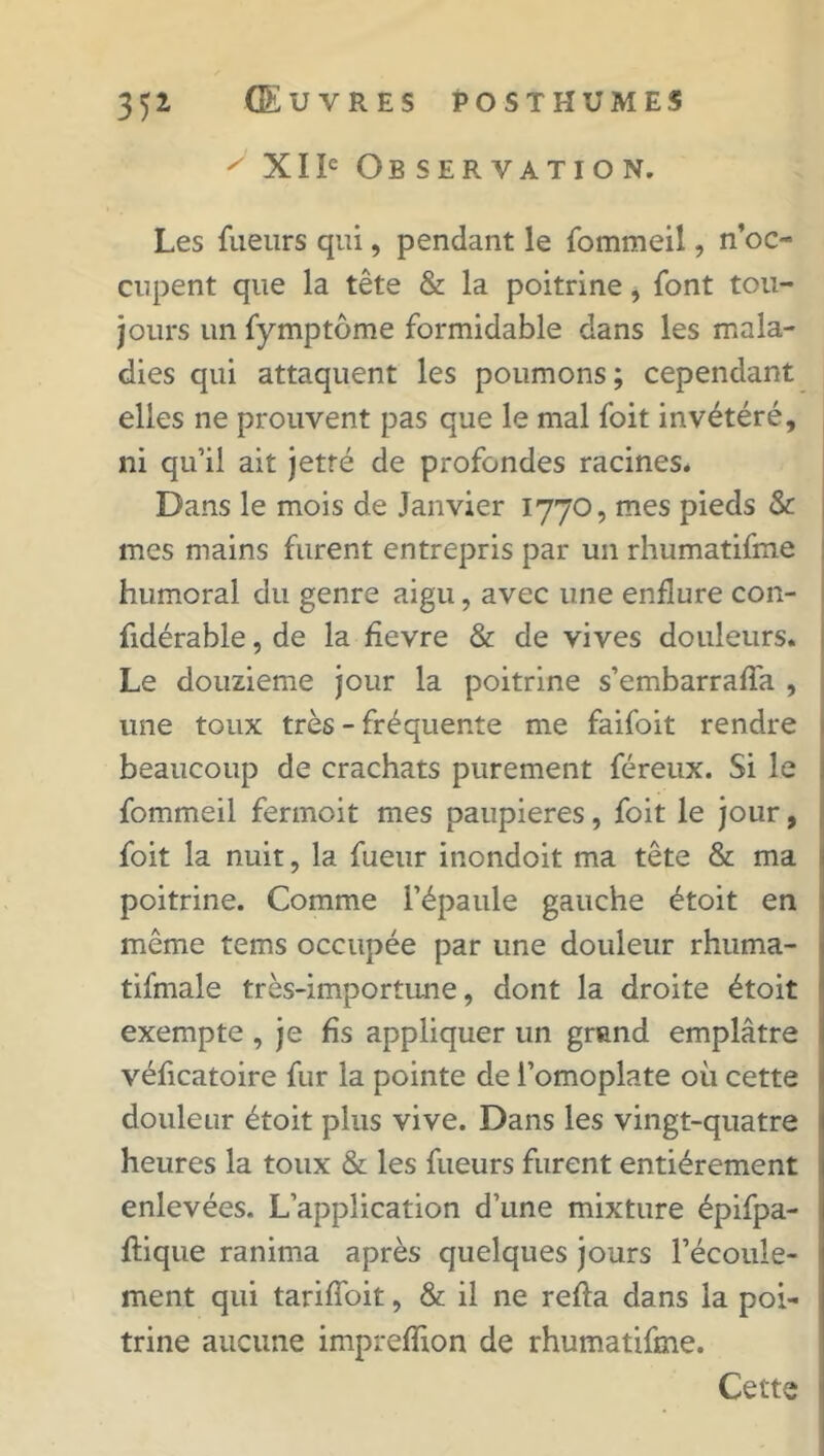 ' XIIe Observation. Les fueurs qui, pendant le fommeil, n’oc- cupent que la tête & la poitrine, font tou- jours un fymptôme formidable dans les mala- dies qui attaquent les poumons; cependant elles ne prouvent pas que le mal foit invétéré, ni qu’il ait jetfé de profondes racines. Dans le mois de Janvier 1770, mes pieds & mes mains furent entrepris par un rhumatifme humoral du genre aigu, avec une enflure con- fidérable, de la fievre & de vives douleurs. Le douzième jour la poitrine s’embarralfa , une toux très - fréquente me faifoit rendre beaucoup de crachats purement féreux. Si le fommeil fermoit mes paupières, foit le jour, foit la nuit, la fueur inondoit ma tête & ma poitrine. Comme l’épaule gauche étoit en même tems occupée par une douleur rhuma- tifmale très-importune, dont la droite étoit exempte , je fis appliquer un grand emplâtre vélicatoire fur la pointe de l’omoplate où cette douleur étoit plus vive. Dans les vingt-quatre heures la toux & les fueurs furent entièrement enlevées. L’application d’une mixture épifpa- ftique ranima après quelques jours l’écoule- ment qui tariffoit, & il ne relia dans la poi- trine aucune impreflion de rhumatifme. Cette