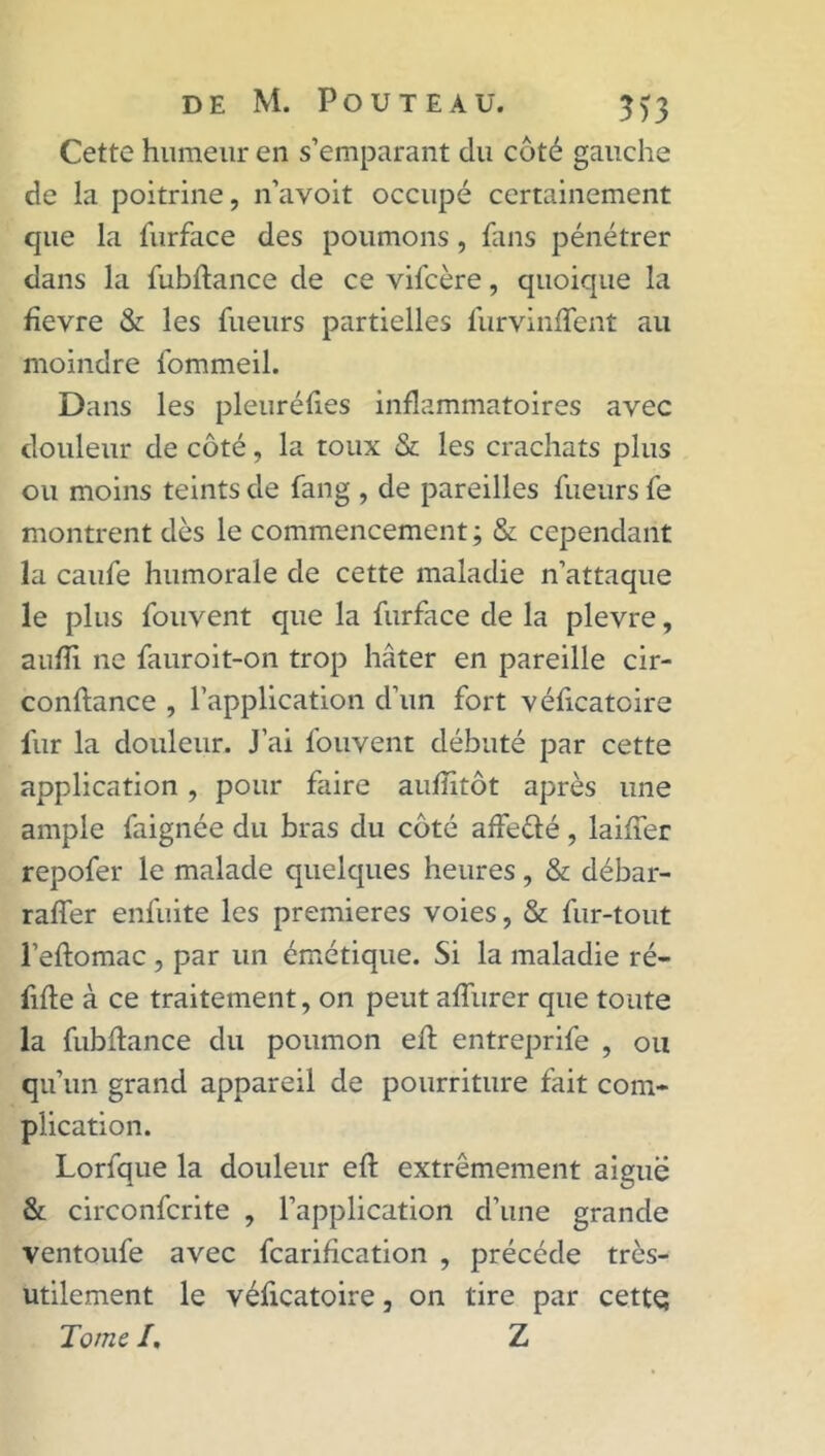 Cette humeur en s’emparant du coté gauche de la poitrine, n’avoit occupé certainement que la furface des poumons, fans pénétrer dans la fubftance de ce vifcère, quoique la fievre & les fueurs partielles furvinffent au moindre fommeil. Dans les pleuréfies inflammatoires avec douleur de côté, la toux & les crachats plus ou moins teints de fang , de pareilles fueurs fe montrent dès le commencement ; & cependant la caufe humorale de cette maladie n’attaque le plus fouvent que la furface de la plevre, aufli ne fauroit-on trop hâter en pareille cir- conftance , l’application d’un fort véficatoire fur la douleur. J’ai fouvent débuté par cette application , pour faire auflitôt après une ample faignée du bras du côté affeèlé, biffer repofer le malade quelques heures, & débar- raffer enfuite les premières voies, & fur-tout l’eftomac , par lin émétique. Si la maladie ré- fifle à ce traitement, on peut affurer que toute la fubftance du poumon efl entreprife , ou qu’un grand appareil de pourriture fait com- plication. Lorfque la douleur eft extrêmement aiguë & circonfcrite , l’application d’une grande ventoufe avec fcarification , précédé très- utilement le véficatoire, on tire par cette; Tome I. Z