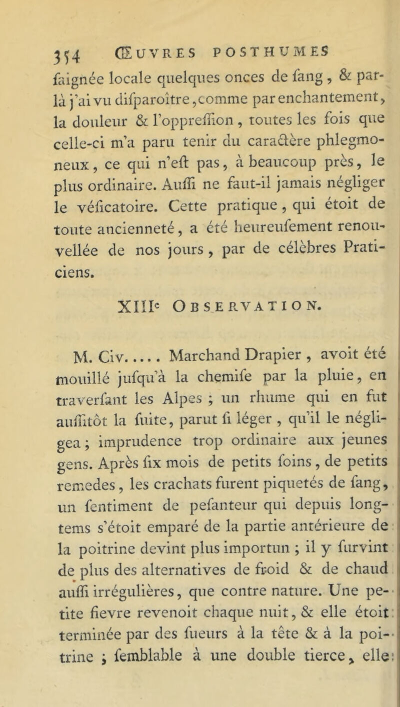 faignée locale quelques onces cle fang, & par- làj ’aivu difparoître, comme par enchantement, la douleur & l’oppreffion , toutes les fois que celle-ci m’a paru tenir du cara&ère phlegmo- neux, ce qui n’eft pas, à beaucoup près, le plus ordinaire. Audi ne faut-il jamais négliger le véficatoire. Cette pratique , qui étoit de toute ancienneté, a été heureufement renou- velle de nos jours , par de célèbres Prati- ciens. XIIIe Observation. M. Civ Marchand Drapier , avoit été mouillé jufqu’à la chemife par la pluie, en traverfant les Alpes ; un rhume qui en fut aufiitôt la fuite, parut fi léger , qu’il le négli- gea ; imprudence trop ordinaire aux jeunes gens. Après fix mois de petits foins , de petits remedes, les crachats furent piquetés de fang, un fentiment de pefanteur qui depuis long- tems s’étoit emparé de la partie antérieure de la poitrine devint plus importun ; il y furvint de plus des alternatives de froid & de chaud aufli irrégulières, que contre nature. Une pe- tite fievre revenoit chaque nuit, & elle étoit terminée par des fueurs à la tête & à la poi- trine i femblable à une double tierce, elle: