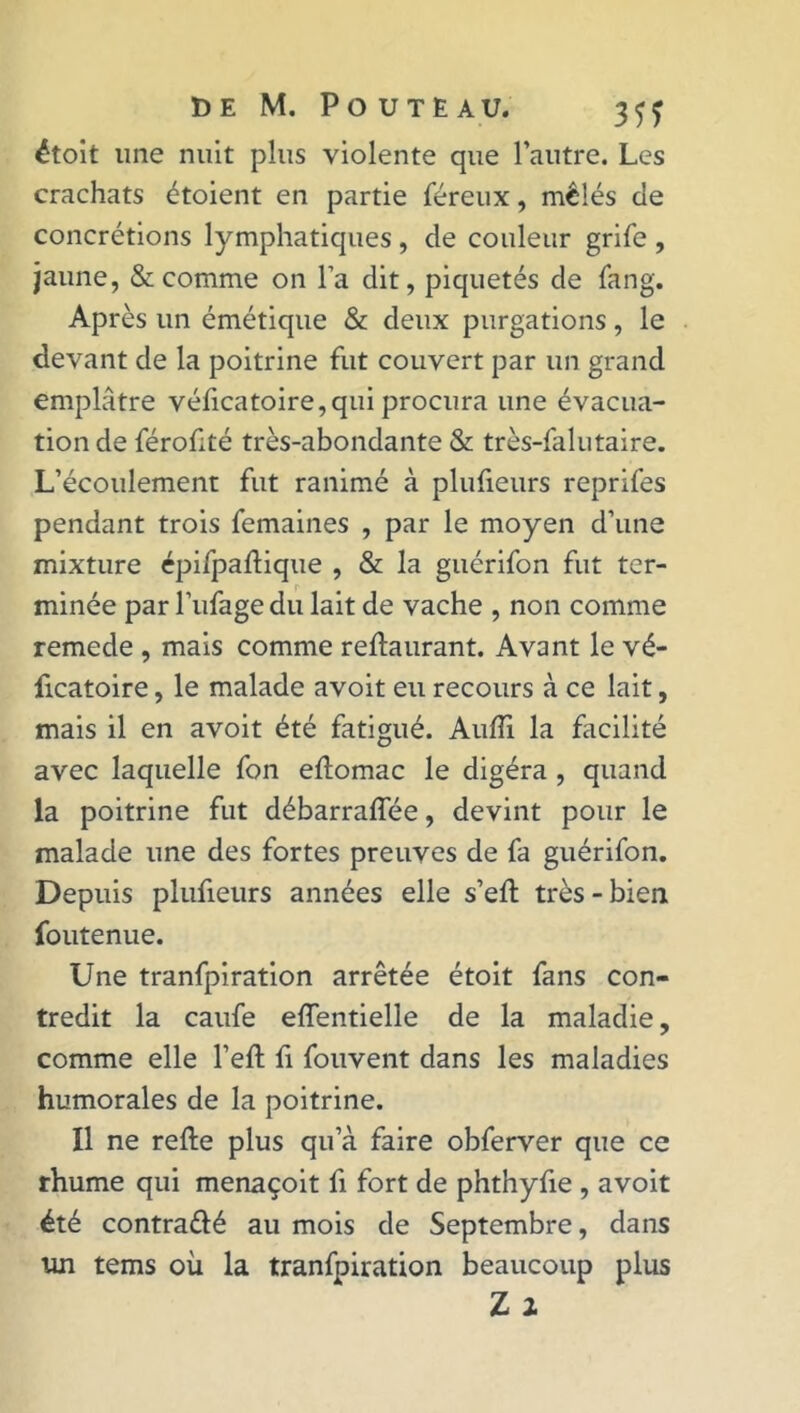 étoit une nuit plus violente que l’autre. Les crachats étoient en partie féreux, mêlés de concrétions lymphatiques, de couleur grife , jaune, & comme on l’a dit, piquetés de fan g. Après un émétique & deux purgations, le devant de la poitrine fut couvert par un grand emplâtre véficatoire,qui procura une évacua- tion de féroüté très-abondante & très-falutaire. L’écoulement fut ranimé à plufieurs reprifes pendant trois femaines , par le moyen d’une mixture épifpaftique , & la guérifon fut ter- minée par l’ufage du lait de vache , non comme remede , mais comme reftaurant. Avant le vé- ficatoire, le malade avoit eu recours à ce lait, mais il en avoit été fatigué. Audi la facilité avec laquelle fon eftomac le digéra , quand la poitrine fut débarraflee, devint pour le malade une des fortes preuves de fa guérifon. Depuis plufieurs années elle s’efl très - bien foutenue. Une tranfpiration arrêtée étoit fans con- tredit la caufe eflentielle de la maladie, comme elle l’eft fi fouvent dans les maladies humorales de la poitrine. Il ne refte plus qu’à faire obferver que ce rhume qui menaçoit fi fort de phthyfie , avoit été contrarié au mois de Septembre, dans un tems où la tranfpiration beaucoup plus