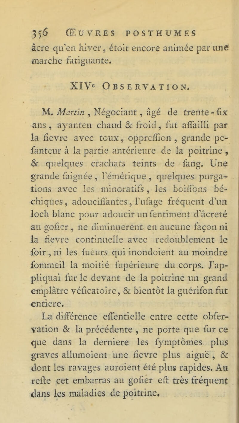 âcre qu’en hiver, étoit encore animée par une marche fatiguante* XIVe Observation. M. Martin , Négociant, âgé de trente-fix ans , ayanteu chaud & froid, fut affailli par la hevre avec toux, opprefîîon , grande pe- fanteur à la partie antérieure de la poitrine , & quelques crachats teints de fang. Une grande faignée , l’émétique , quelqiies purga- tions avec les minoratifs, les boiflbns bé- chiques, adouciffantes, l’ufage fréquent d’un loch blanc pour adoucir un fentiment d’âcreté au goher , ne diminuèrent en aucune façon ni la fievre continuelle avec redoublement le foir , ni les fueurs qui inondoient au moindre fommeil la moitié fupérieure du corps. J’ap- pliquai fur le devant de la poitrine un grand emplâtre véficatoire, & bientôt la guérifon fut entière. La différence effentielle entre cette obfer- vation & la précédente , ne porte que fur ce que dans la derniere les fymptômes plus graves allumoient une fievre plus aiguë , & dont les ravages auroient été plus rapides. Au relie cet embarras au gofier efl très fréquent dans les maladies de poitrine.
