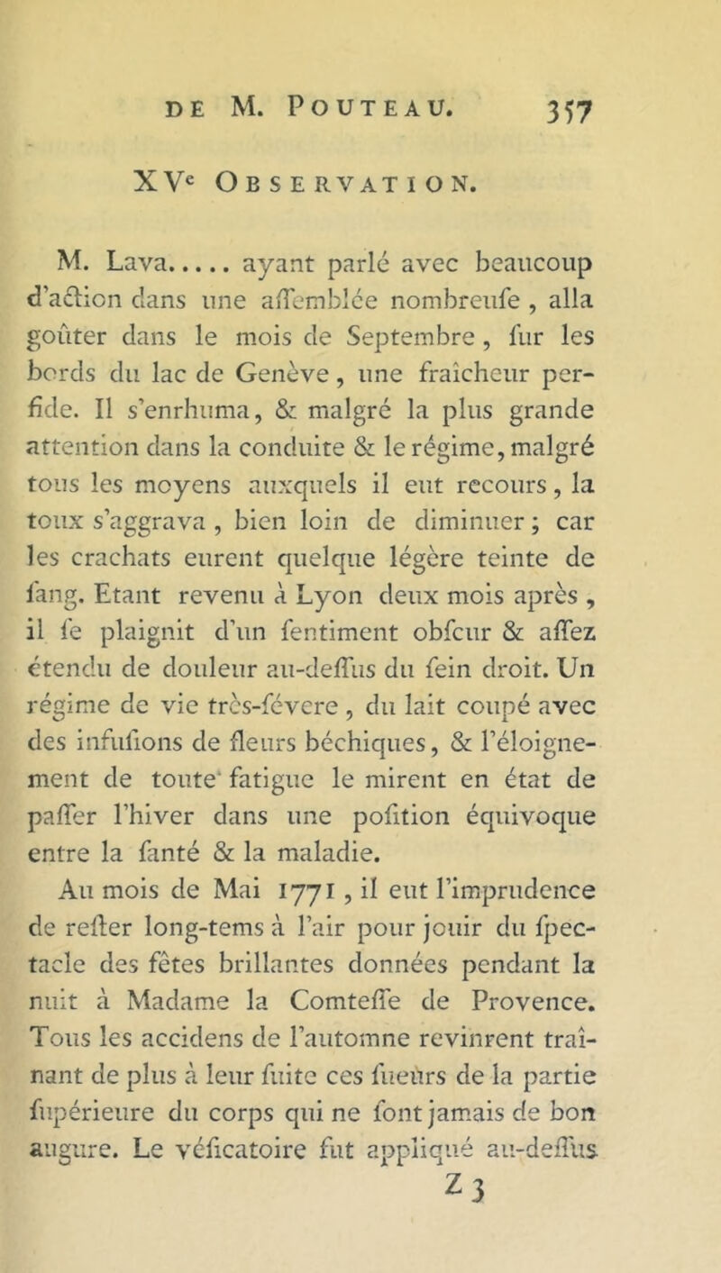 XVe Observation. M. Lava ayant parlé avec beaucoup d’aélicn dans une aflemblée nombreufe , alla goûter dans le mois de Septembre , fur les bords du lac de Genève, une fraîcheur per- fide. Il s’enrhuma, & malgré la plus grande attention dans la conduite & le régime, malgré tous les moyens auxquels il eut recours, la toux s’aggrava , bien loin de diminuer ; car les crachats eurent quelque légère teinte de fang. Etant revenu à Lyon deux mois après , il le plaignit d’un fentiment obfcur & allez étendu de douleur au-deffus du fein droit. Un régime de vie tres-févere , du lait coupé avec des infufions de fleurs béchiques, & l’éloigne- ment de toute' fatigue le mirent en état de palier l’hiver dans une pofition équivoque entre la fanté & la maladie. Au mois de Mai 1771 , il eut l’imprudence de relier long-tems à l’air pour jouir du fpec- tacle des fêtes brillantes données pendant la nuit à Madame la Comtelfe de Provence. Tous les accidens de l’automne revinrent traî- nant de plus à leur fuite ces fueùrs de la partie fupérieure du corps qui ne font jamais de bon augure. Le véficatoire fut appliqué au-deflûs- 23