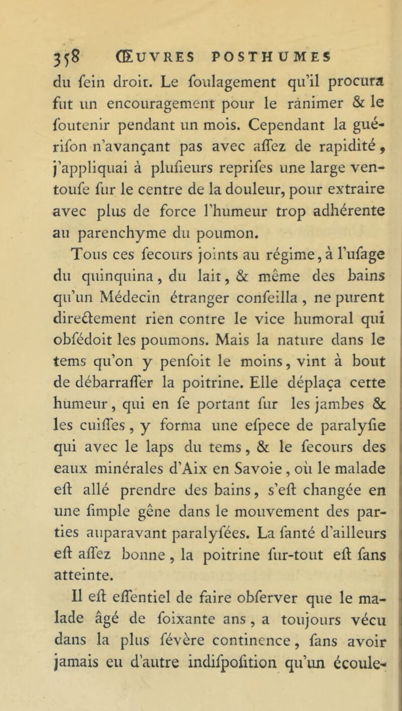 du fein droit. Le foulagement qu’il procura fut un encouragement pour le ranimer & le foutenir pendant un mois. Cependant la gué- rifon n’avançant pas avec allez de rapidité, j’appliquai à plufieurs reprifes une large ven- toufe fur le centre de la douleur, pour extraire avec plus de force l’humeur trop adhérente au parenchyme du poumon. Tous ces fecours joints au régime,à l’ufage du quinquina, du lait, & même des bains qu’un Médecin étranger confeilla , ne purent directement rien contre le vice humoral qui obfédoit les poumons. Mais la nature dans le tems qu’on y penfoit le moins, vint à bout de débarralfer la poitrine. Elle déplaça cette humeur, qui en fe portant fur les jambes & les cuiffes , y forma une efpece de paralyfie qui avec le laps du tems, & le fecours des eaux minérales d’Aix en Savoie , où le malade elt allé prendre des bains, s’eft changée en line fimple gêne dans le mouvement des par- ties auparavant paralyfées. La fanté d’ailleurs eft allez bonne, la poitrine fur-tout eft fans atteinte. Il eù elfentiel de faire obferver que le ma- lade âgé de foixante ans , a toujours vécu dans la plus févère continence, fans avoir jamais eu d’autre indifpofition qu’un écoule-