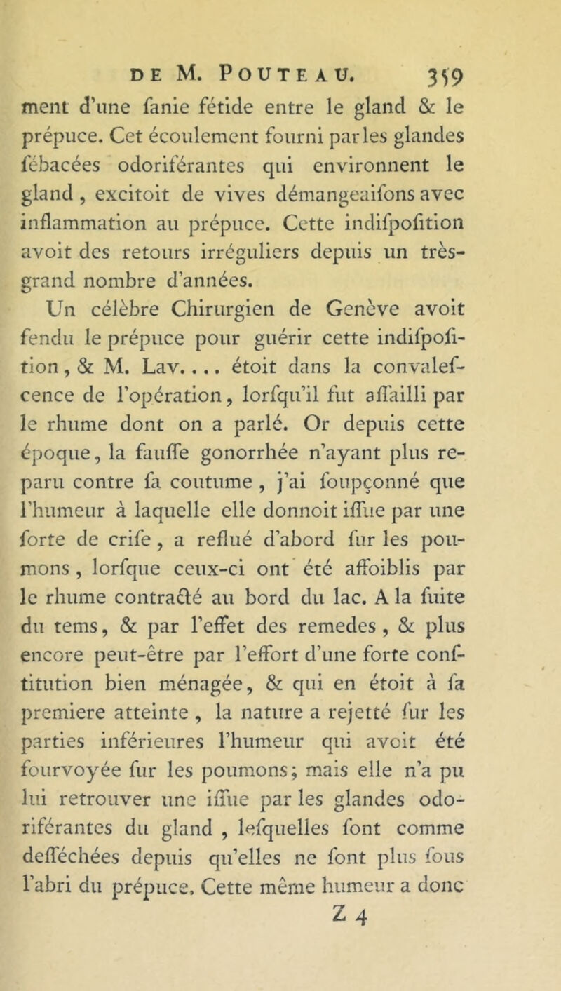 ment d’une fanie fétide entre le gland & le prépuce. Cet écoulement fourni parles glandes fébacées odoriférantes qui environnent le gland , excitoit de vives démangeaifons avec inflammation au prépuce. Cette indifpofition avoit des retours irréguliers depuis un très- grand nombre d’années. Un célèbre Chirurgien de Genève avoit fendu le prépuce pour guérir cette indifpofi- tion , & M. Lav.... étoit dans la convalef- cence de l’opération, lorfqu’il fut affailli par le rhume dont on a parlé. Or depuis cette époque, la fauffe gonorrhée n’ayant plus re- paru contre fa coutume , j’ai foupçonné que l’humeur à laquelle elle donnoit iffue par une forte de crife , a reflué d’abord fur les pou- mons , lorfque ceux-ci ont été affaiblis par le rhume contra&é au bord du lac. A la fuite du tems, & par l’effet des remedes , & plus encore peut-être par l’effort d’une forte conf- titution bien ménagée, & qui en étoit à fa première atteinte , la nature a rejetté fur les parties inférieures l’humeur qui avoit été fourvoyée fur les poumons; mais elle n’a pu lui retrouver une iffue par les glandes odo- riférantes du gland , lefquelles font comme defféchées depuis qu’elles ne font plus fous l’abri du prépuce. Cette même humeur a donc Z4