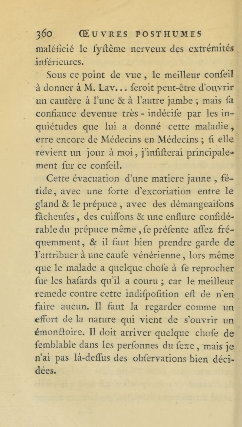 maléficié le fyftême nerveux des extrémités inférieures. Sous ce point de vue , le meilleur confeil à donner à M. Lav... feroit peut-être d’ouvrir un cautère à l’iine & à l’autre jambe ; mais fa confiance devenue très - indécife par les in- quiétudes que lui a donné cette maladie, erre encore de Médecins en Médecins ; fi elle revient un jour à moi, j’infiflerai principale- ment fur ce confeil. Cette évacuation d’une matière jaune , fé- tide, avec une forte d’excoriation entre le gland & le prépuce , avec des démangeaifons fâcheufes , des cuiffons & une enflure confidé- rable du prépuce même , fe préfente allez fré- quemment, & il faut bien prendre garde de l’attribuer à une caufe vénérienne, lors même que le malade a quelque chofe à fe reprocher fur les hafards qu’il a couru ; car le meilleur remede contre cette indifpofition efl de n’en faire aucun. Il faut la regarder comme un effort de la nature qui vient de s’ouvrir un émon&oire. Il doit arriver quelque chofe de femblable dans les perfonnes du fexe , mais je n’ai pas là-deffus des obfervations bien déci- dées.