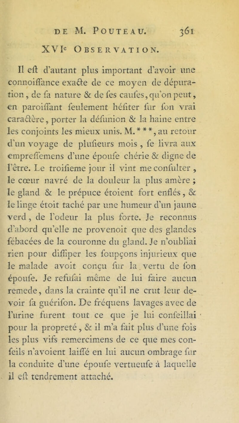 XVIe Observation. Il eft d’autant plus important d’avoir une connoiffance exa&e de ce moyen de dépura- tion , de fa nature & de fes caufes, qu’on peut, en paroiffant feulement héfiter fur fon vrai caractère, porter la défunion & la haine entre les conjoints les mieux unis. M.***,au retour d'un voyage de plufieurs mois , fe livra aux emprefiemens d’une époufe chérie & digne de l’ètre. Le troifieme jour il vint meconfulter , le cœur navré de la douleur la plus amère ; le gland & le prépuce étoient fort enflés, & le linge étoit taché par une humeur d’un jaune verd, de l’odeur la plus forte. Je reconnus d’abord qu’elle ne provenoit que des glandes fébacées de la couronne du gland. Je n’oubliai rien pour difîiper les foupçons injurieux que le malade avoit conçu fur la. vertu de fon époufe. Je refufai meme de lui faire aucun remede, dans la crainte qu’il ne crut leur de- voir fa guérifon. De fréquens lavages avec de lurine furent tout ce que je lui confeillai pour la propreté, & il m’a fait plus d’une fois les plus vifs remercimens de ce que mes con- feils n’avoient laiffé en lui aucun ombrage fur la conduite d’une époufe vertueufe à laquelle il eü tendrement attaché.