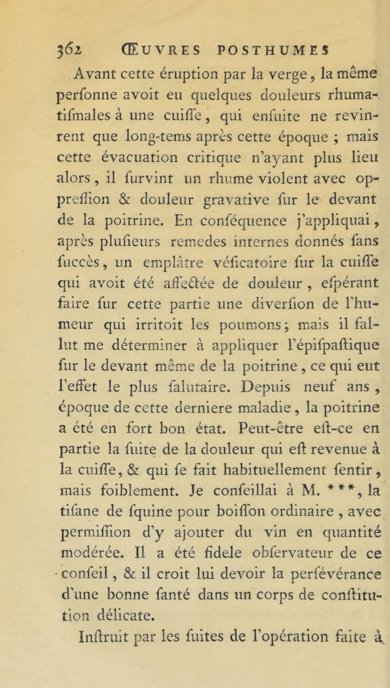 Avant cette éruption par la verge, la même perfonne avoit eu quelques douleurs rhuma- tifmales à une cuiffe, qui enfuite ne revin- rent que long-terris après cette époque ; mais cette évacuation critique n’ayant plus lieu alors , il furvint un rhume violent avec op- prefîion & douleur gravative fur le devant de la poitrine. En conféquence j’appliquai y après plufieurs remedes internes donnés fans fuccès, lin emplâtre véficatoire fur la cuiffe qui avoit été affectée de douleur , efpérant faire fur cette partie une diverfion de l’hii- meur qui irritoit les poumons ; mais il fal- lut me déterminer à appliquer l’épifpaftique fur le devant même de la poitrine , ce qui eut l’effet le plus falutaire. Depuis neuf ans , époque de cette aerniere maladie , la poitrine a été en fort bon état. Peut-être eft-ce en partie la fuite de la douleur qui efl revenue à la cuiffe, & qui fe fait habituellement fentir, mais foiblement. Je confeillai à M. ***,la tifane de fquine pour boiffon ordinaire , avec permiffion d’y ajouter du vin en quantité modérée. Il a été fîdele obfervateur de ce ■ confeil, & il croit lui devoir la perfévérance d’une bonne fanté dans un corps de confLitu- tion délicate. Inftruit par les fuites de l’opération faite à