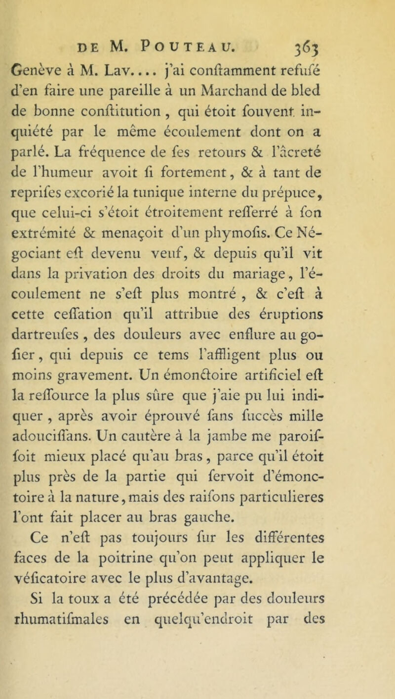 Genève à M. Lav.... j’ai conftamment refufé d’en faire une pareille à un Marchand de bled de bonne conftitution , qui étoit fouvent in- quiété par le même écoulement dont on a parlé. La fréquence de fes retours & l’âcreté de l’humeur avoit fi fortement, & à tant de reprifes excorié la tunique interne du prépuce, que celui-ci s’étoit étroitement refferré à fon extrémité & menaçoit d’un phymofis. Ce Né- gociant efl devenu veuf, & depuis qu’il vit dans la privation des droits du mariage, l’é- coulement ne s’eft plus montré , & c’eft à cette ceffation qu’il attribue des éruptions dartreufes , des douleurs avec enflure au go- fier, qui depuis ce tems l’affligent plus ou moins gravement. Un émon&oire artificiel efl: la reflource la plus sûre que j’aie pu lui indi- quer , après avoir éprouvé fans fuccès mille adouciflans. Un cautère à la jambe me paroif- foit mieux placé qu’au bras , parce qu’il étoit plus près de la partie qui fervoit d’émonc- toire à la nature,mais des raifons particulières l’ont fait placer au bras gauche. Ce n’efl pas toujours fur les différentes faces de la poitrine qu’on peut appliquer le véficatoire avec le plus d’avantage. Si la toux a été précédée par des douleurs rhumatifmales en quelqu’endroit par des