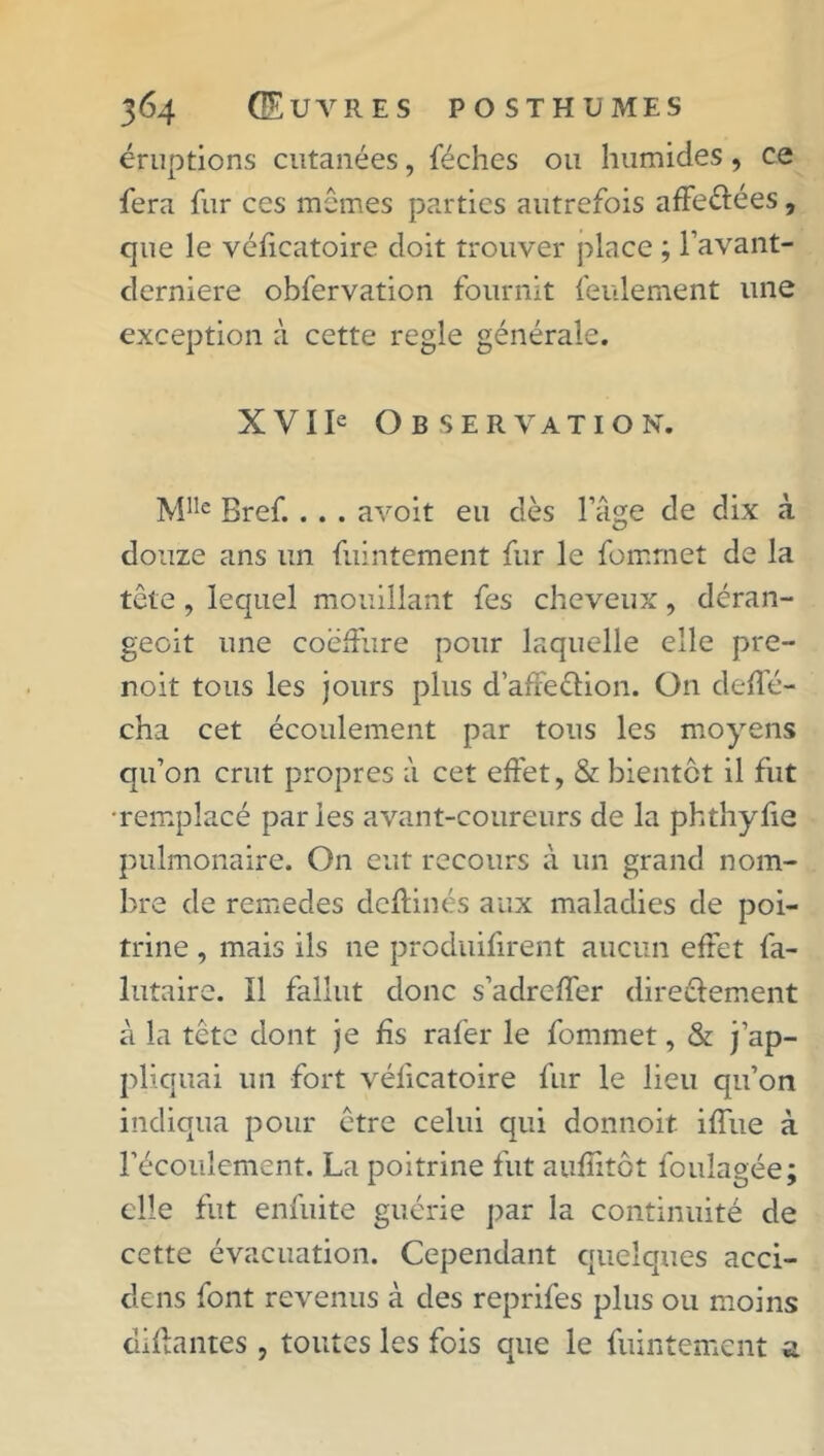 éruptions cutanées, féches ou humides, ce fera fur ces mêmes parties autrefois affeélées, que le véficatoire doit trouver place ; l’avant- derniere obfervation fournit feulement une exception à cette réglé générale. X VI Ie Observation. Mlle Bref... . avoit eu dès l’âge de dix à douze ans un fuintement fur le fomrnet de la tête, lequel mouillant fes cheveux, déran- geoit une coëffure pour laquelle elle pre- noit tous les jours plus d’affe&ion. On deffé- cha cet écoulement par tous les moyens qu’on crut propres à cet effet, & bientôt il fut •remplacé paries avant-coureurs de la phthyfie pulmonaire. On eut recours à un grand nom- bre de remedes deftinés aux maladies de poi- trine , mais ils ne produisent aucun effet fa- lutaire. Il fallut donc s’adreffer directement à la tête dont je fis rafer le fomrnet, & j’ap- pliquai un fort véficatoire fur le lieu qu’on indiqua pour être celui qui donnoit iffue à l’écoulement. La poitrine fut auflitôt foulagée; elle fut enfuite guérie par la continuité de cette évacuation. Cependant quelques acci- dens font revenus à des reprifes plus ou moins disantes , toutes les fois que le fuintement a