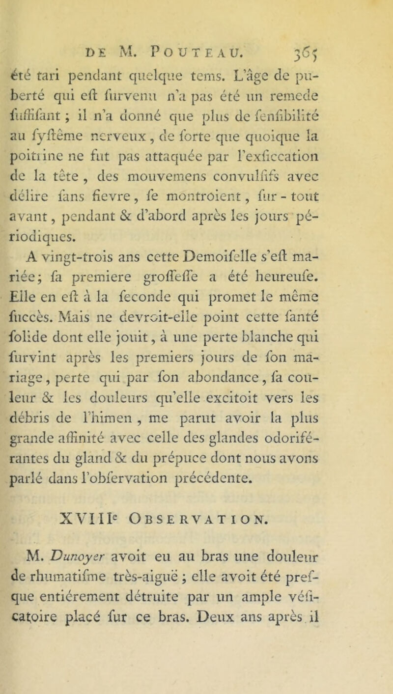 été tari pendant quelque terns. L’âge de pu- berté qui eft fur venu 11’a pas été un remede fuffifant ; il n’a donné que plus de fenfibilité au fyftême nerveux, de forte que quoique la poitiine ne fut pas attaquée par l’exficcation de la tête , des mouvemens convuliifs avec délire fans fievre , fe montroient, fur - tout avant, pendant & d’abord après les jours pé- riodiques. A vingt-trois ans cette Demoifelle s’eft ma- riée; fa première groffelîe a été heureufe. Elle en efl; à la fécondé qui promet le même fuccès. Mais ne devroit-elle point cette fanté folide dont elle jouit, à une perte blanche qui furvint après les premiers jours de fon ma- riage , perte qui par fon abondance, fa cou- leur & les douleurs qu’elle excitoit vers les débris de l’himen , me parut avoir la plus grande affinité avec celle des glandes odorifé- rantes du gland & du prépuce dont nous avons parlé dans l’obfervation précédente. XVIIIe Observation. M. Dunoyer avoit eu au bras une douleur de rhumatifme très-aiguë ; elle avoit été pref- que entièrement détruite par un ample véfi- catoire placé fur ce bras. Deux ans après il
