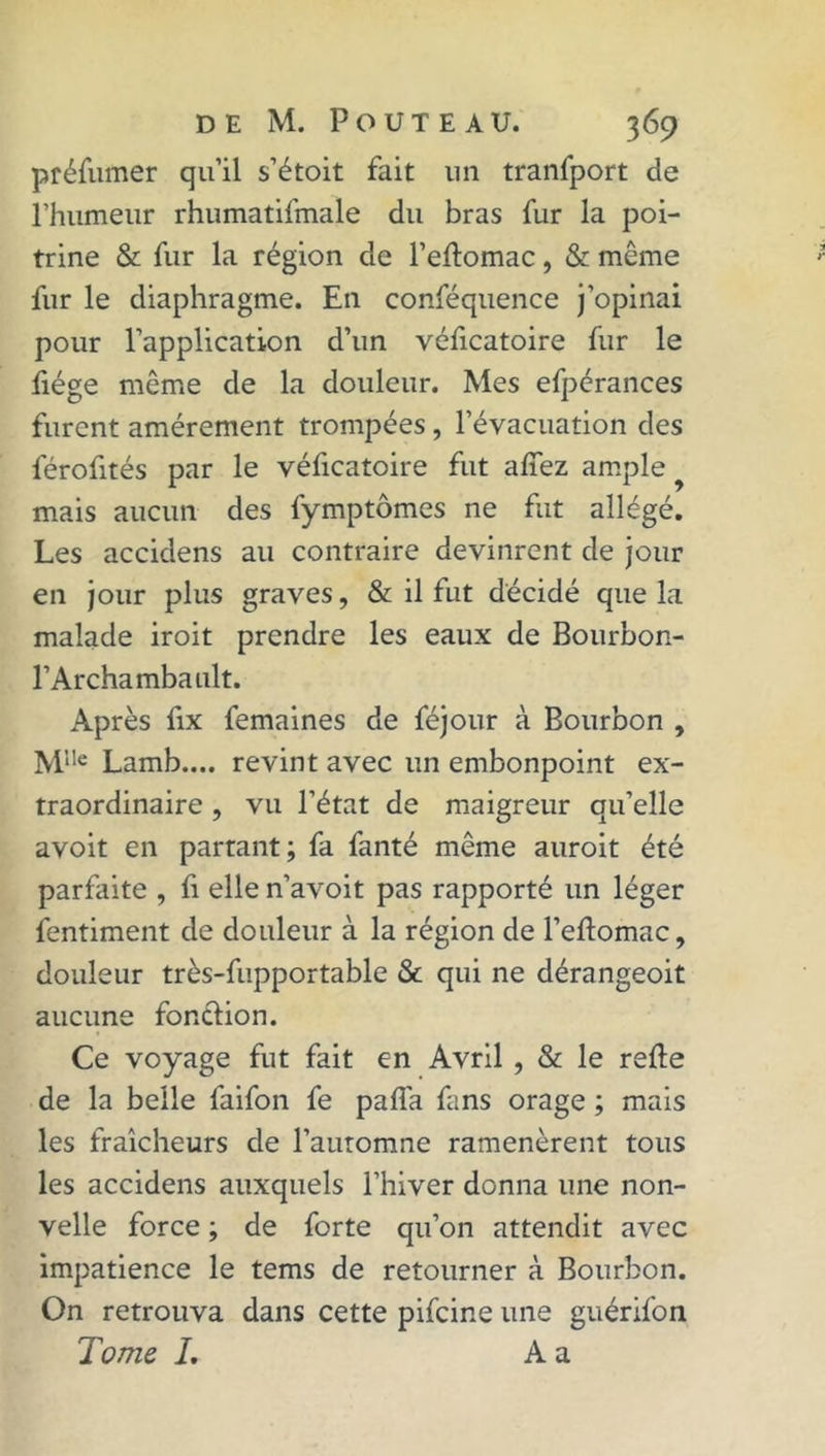 préfumer qu’il s’étoit fait 1111 tranfport de l’humeur rhumatifmale du bras fur la poi- trine & fur la région de l’eftomac, & même fur le diaphragme. En conféquence j’opinai pour l’application d’un véficatoire fur le liège même de la douleur. Mes efpérances furent amèrement trompées , l’évacuation des férofités par le véficatoire fut allez ample mais aucun des fymptômes ne fut allégé. Les accidens au contraire devinrent de jour en jour plus graves, & il fut décidé que la malade iroit prendre les eaux de Bourbon- l’Archambault. Après fix femaines de féjour à Bourbon , Mlle Lamb.... revint avec un embonpoint ex- traordinaire , vu l’état de maigreur qu’elle avoit en partant; fa fanté même auroit été parfaite , fi elle n’avoit pas rapporté un léger fentiment de douleur à la région de l’eftomac, douleur très-fupportable & qui ne dérangeoit aucune fonction. Ce voyage fut fait en Avril , & le relie de la belle faifon fe pafla fans orage ; mais les fraîcheurs de l’automne ramenèrent tous les accidens auxquels l’hiver donna une nou- velle force ; de forte qu’on attendit avec impatience le tems de retourner à Bourbon. On retrouva dans cette pifcine une guérifon Tome /. A a