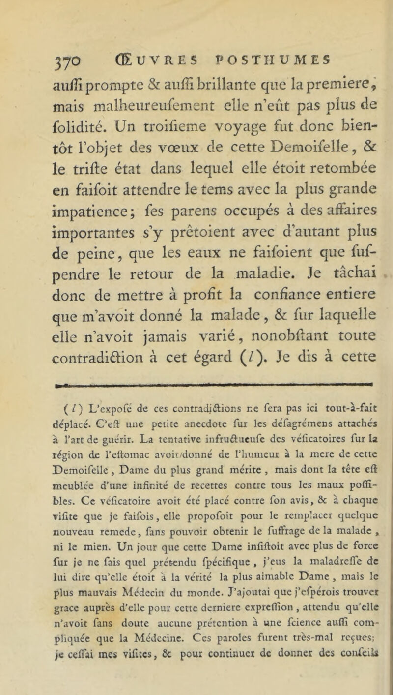 au/îî prompte & auffi brillante que la première, mais malheureufement elle n’eût pas plus de folidité. Un troifieme voyage fut donc bien- tôt l’objet des vœux de cette Demoifelle, & le trifte état dans lequel elle étoit retombée en faifoit attendre le tems avec la plus grande impatience; fes parens occupés à des affaires importantes s’y prêtoient avec d’autant plus de peine, que les eaux ne faifoient que fuf- pendre le retour de la maladie. Je tâchai donc de mettre à profit la confiance entière que m’avoit donné la malade, & fur laquelle elle n’avoit jamais varié, nonobflant toute contradi&ion à cet égard (/). Je dis à cette ( / ) L’expofé de ces contradiélions r.e fera pas ici tout-a-fait déplacé. C’eft une petite anecdote fui les défagrémens attachés à l’art de guérir. La tentative infru&ueufe des véficatoires fur la légion de l'ettomac avoit/donné de l’humeur à la mere de cette Demoifelle , Dame du plus grand mérite , mais dont la tête eft meublée d’une infinité de recettes contre tous les maux poffl- bles. Ce véficatoire avoit été placé contre fon avis, & à chaque vifite que je faifois, elle propofoit pour le remplacer quelque nouveau remede, fans pouvoir obtenir le fuffrage de la malade , ni le mien. Un jour que cette Dame infiftoit avec plus de force fur je ne fais quel prétendu fpécifique , j’eus la maladrefie de lui dire qu’elle étoit à la vérité la plus aimable Dame , mais le plus mauvais Médecin du monde. J’ajoutai que j’efpérois trouver grâce auprès d’elle pour cette derniere expreffion , attendu qu’elle n’avoit fans doute aucune prétention à une fcience aulfi com- pliquée que la Médecine. Ces paroles furent très-mal reçues; je ceflai mes vifites, 2c pour continuer de donner des confeiis